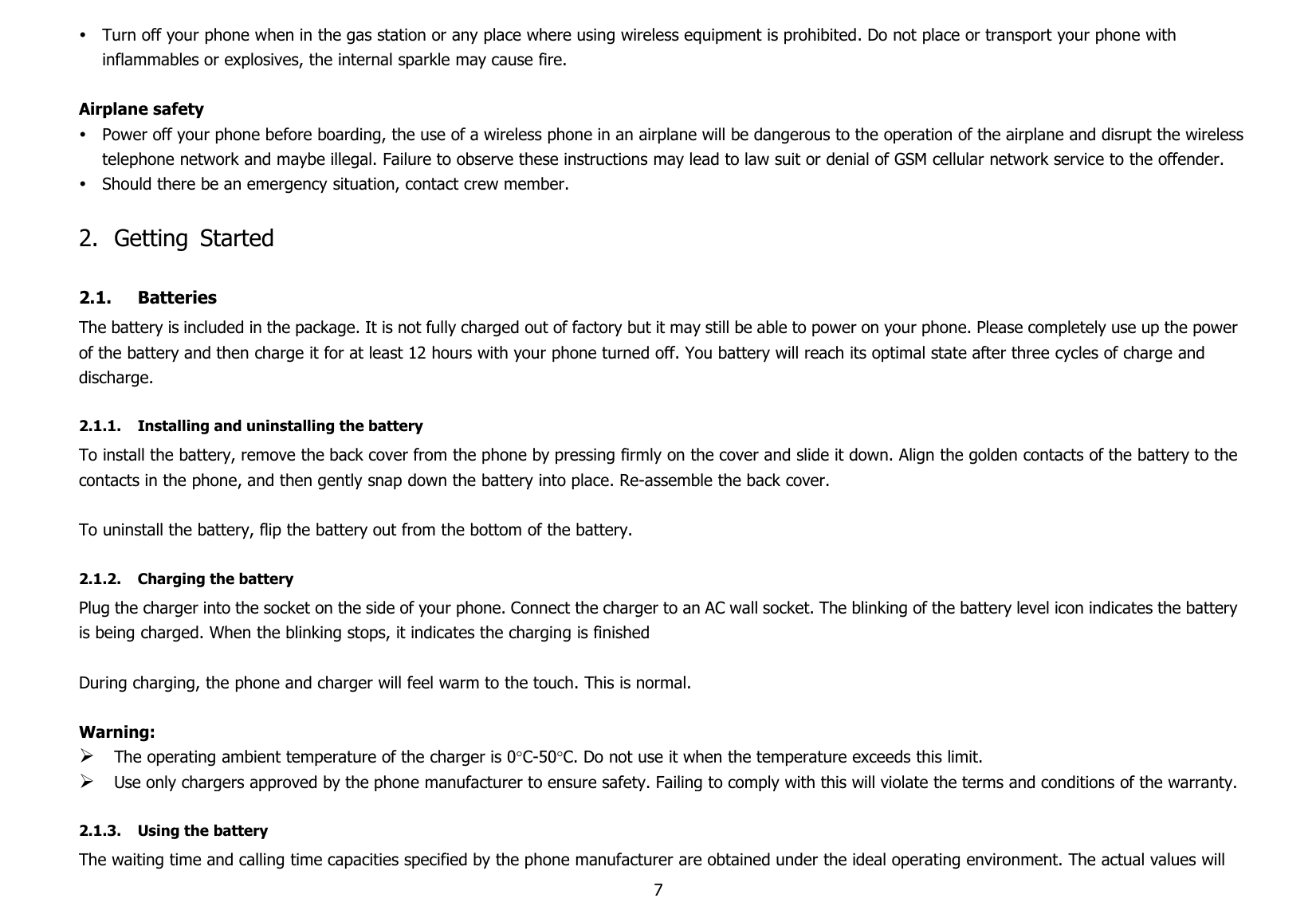7Turn off your phone when in the gas station or any place where using wireless equipment is prohibited. Do not place or transport your phone withinflammables or explosives, the internal sparkle may cause fire.Airplane safetyPower off your phone before boarding, the use of a wireless phone in an airplane will be dangerous to the operation of the airplane and disrupt the wirelesstelephone network and maybe illegal. Failure to observe these instructions may lead to law suit or denial of GSM cellular network service to the offender.Should there be an emergency situation, contact crew member.2. Getting Started2.1. BatteriesThe battery is included in the package. It is not fully charged out of factory but it may still be able to power on your phone. Please completely use up the powerof the battery and then charge it for at least 12 hours with your phone turned off. You battery will reach its optimal state after three cycles of charge anddischarge.2.1.1. Installing and uninstalling the batteryTo install the battery, remove the back cover from the phone by pressing firmly on the cover and slide it down. Align the golden contacts of the battery to thecontacts in the phone, and then gently snap down the battery into place. Re-assemble the back cover.To uninstall the battery, flip the battery out from the bottom of the battery.2.1.2. Charging the batteryPlug the charger into the socket on the side of your phone. Connect the charger to an AC wall socket. The blinking of the battery level icon indicates the batteryis being charged. When the blinking stops, it indicates the charging is finishedDuring charging, the phone and charger will feel warm to the touch. This is normal.Warning:The operating ambient temperature of the charger is 0C-50C. Do not use it when the temperature exceeds this limit.Use only chargers approved by the phone manufacturer to ensure safety. Failing to comply with this will violate the terms and conditions of the warranty.2.1.3. Using the batteryThe waiting time and calling time capacities specified by the phone manufacturer are obtained under the ideal operating environment. The actual values will
