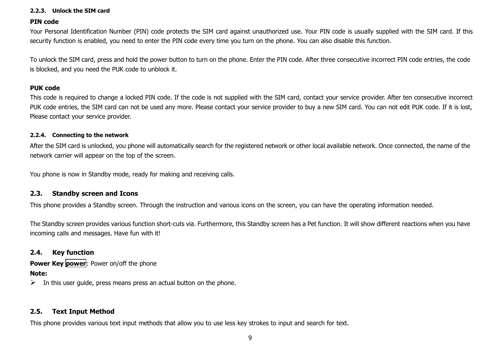 92.2.3. Unlock the SIM cardPIN codeYour Personal Identification Number (PIN) code protects the SIM card against unauthorized use. Your PIN code is usually supplied with the SIM card. If thissecurity function is enabled, you need to enter the PIN code every time you turn on the phone. You can also disable this function.To unlock the SIM card, press and hold the power button to turn on the phone. Enter the PIN code. After three consecutive incorrect PIN code entries, the codeis blocked, and you need the PUK code to unblock it.PUK codeThis code is required to change a locked PIN code. If the code is not supplied with the SIM card, contact your service provider. After ten consecutive incorrectPUK code entries, the SIM card can not be used any more. Please contact your service provider to buy a new SIM card. You can not edit PUK code. If it is lost,Please contact your service provider.2.2.4. Connecting to the networkAfter the SIM card is unlocked, you phone will automatically search for the registered network or other local available network. Once connected, the name of thenetwork carrier will appear on the top of the screen.You phone is now in Standby mode, ready for making and receiving calls.2.3. Standby screen and IconsThis phone provides a Standby screen. Through the instruction and various icons on the screen, you can have the operating information needed.The Standby screen provides various function short-cuts via. Furthermore, this Standby screen has a Pet function. It will show different reactions when you haveincoming calls and messages. Have fun with it!2.4. Key functionPower Key power: Power on/off the phoneNote:In this user guide, press means press an actual button on the phone.2.5. Text Input MethodThis phone provides various text input methods that allow you to use less key strokes to input and search for text.