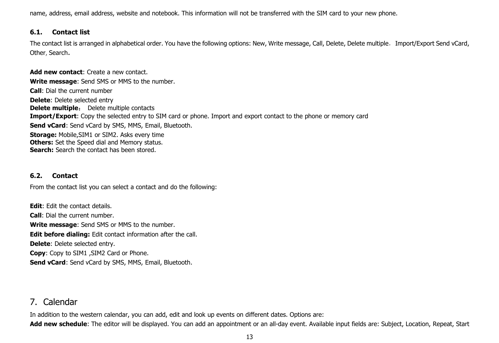 13name, address, email address, website and notebook. This information will not be transferred with the SIM card to your new phone.6.1. Contact listThe contact list is arranged in alphabetical order. You have the following options: New, Write message, Call, Delete, Delete multiple，Import/Export Send vCard,Other,Search.Add new contact: Create a new contact.Write message: Send SMS or MMS to the number.Call: Dial the current numberDelete: Delete selected entryDelete multiple：Delete multiple contactsImport/Export: Copy the selected entry to SIM card or phone. Import and export contact to the phone or memory cardSend vCard: Send vCard by SMS, MMS, Email, Bluetooth.Storage: Mobile,SIM1 or SIM2. Asks every timeOthers: Set the Speed dial and Memory status.Search: Search the contact has been stored.6.2. ContactFrom the contact list you can select a contact and do the following:Edit: Edit the contact details.Call: Dial the current number.Write message: Send SMS or MMS to the number.Edit before dialing: Edit contact information after the call.Delete: Delete selected entry.Copy: Copy to SIM1 ,SIM2 Card or Phone.Send vCard: Send vCard by SMS, MMS, Email, Bluetooth.7. CalendarIn addition to the western calendar, you can add, edit and look up events on different dates. Options are:Add new schedule: The editor will be displayed. You can add an appointment or an all-day event. Available input fields are: Subject, Location, Repeat, Start