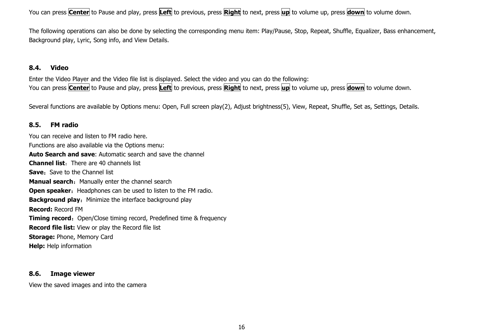 16You can press Center to Pause and play, press Left to previous, press Right to next, press up to volume up, press down to volume down.The following operations can also be done by selecting the corresponding menu item: Play/Pause, Stop, Repeat, Shuffle, Equalizer, Bass enhancement,Background play, Lyric, Song info, and View Details.8.4. VideoEnter the Video Player and the Video file list is displayed. Select the video and you can do the following:You can press Center to Pause and play, press Left to previous, press Right to next, press up to volume up, press down to volume down.Several functions are available by Options menu: Open, Full screen play(2), Adjust brightness(5), View, Repeat, Shuffle, Set as, Settings, Details.8.5. FM radioYou can receive and listen to FM radio here.Functions are also available via the Options menu:Auto Search and save: Automatic search and save the channelChannel list：There are 40 channels listSave：Save to the Channel listManual search：Manually enter the channel searchOpen speaker：Headphones can be used to listen to the FM radio.Background play：Minimize the interface background playRecord: Record FMTiming record：Open/Close timing record, Predefined time &amp; frequencyRecord file list: View or play the Record file listStorage: Phone, Memory CardHelp: Help information8.6. Image viewerView the saved images and into the camera
