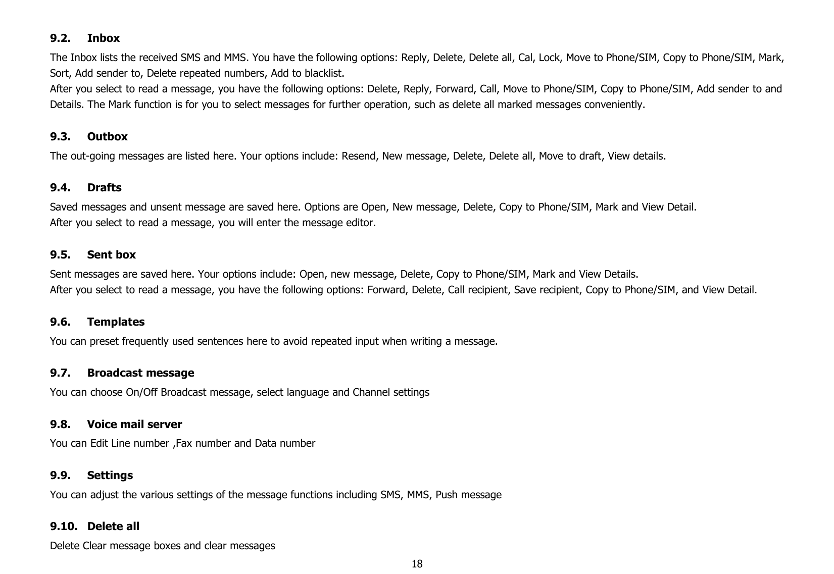 189.2. InboxThe Inbox lists the received SMS and MMS. You have the following options: Reply, Delete, Delete all, Cal, Lock, Move to Phone/SIM, Copy to Phone/SIM, Mark,Sort, Add sender to, Delete repeated numbers, Add to blacklist.After you select to read a message, you have the following options: Delete, Reply, Forward, Call, Move to Phone/SIM, Copy to Phone/SIM, Add sender to andDetails. The Mark function is for you to select messages for further operation, such as delete all marked messages conveniently.9.3. OutboxThe out-going messages are listed here. Your options include: Resend, New message, Delete, Delete all, Move to draft, View details.9.4. DraftsSaved messages and unsent message are saved here. Options are Open, New message, Delete, Copy to Phone/SIM, Mark and View Detail.After you select to read a message, you will enter the message editor.9.5. Sent boxSent messages are saved here. Your options include: Open, new message, Delete, Copy to Phone/SIM, Mark and View Details.After you select to read a message, you have the following options: Forward, Delete, Call recipient, Save recipient, Copy to Phone/SIM, and View Detail.9.6. TemplatesYou can preset frequently used sentences here to avoid repeated input when writing a message.9.7. Broadcast messageYou can choose On/Off Broadcast message, select language and Channel settings9.8. Voice mail serverYou can Edit Line number ,Fax number and Data number9.9. SettingsYou can adjust the various settings of the message functions including SMS, MMS, Push message9.10. Delete allDelete Clear message boxes and clear messages