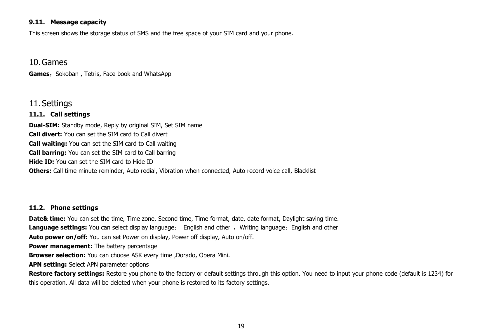 199.11. Message capacityThis screen shows the storage status of SMS and the free space of your SIM card and your phone.10.GamesGames：Sokoban , Tetris, Face book and WhatsApp11.Settings11.1. Call settingsDual-SIM: Standby mode, Reply by original SIM, Set SIM nameCall divert: You can set the SIM card to Call divertCall waiting: You can set the SIM card to Call waitingCall barring: You can set the SIM card to Call barringHide ID: You can set the SIM card to Hide IDOthers: Call time minute reminder, Auto redial, Vibration when connected, Auto record voice call, Blacklist11.2. Phone settingsDate&amp; time: You can set the time, Time zone, Second time, Time format, date, date format, Daylight saving time.Language settings: You can select display language：English and other ，Writing language：English and otherAuto power on/off: You can set Power on display, Power off display, Auto on/off.Power management: The battery percentageBrowser selection: You can choose ASK every time ,Dorado, Opera Mini.APN setting: Select APN parameter optionsRestore factory settings: Restore you phone to the factory or default settings through this option. You need to input your phone code (default is 1234) forthis operation. All data will be deleted when your phone is restored to its factory settings.
