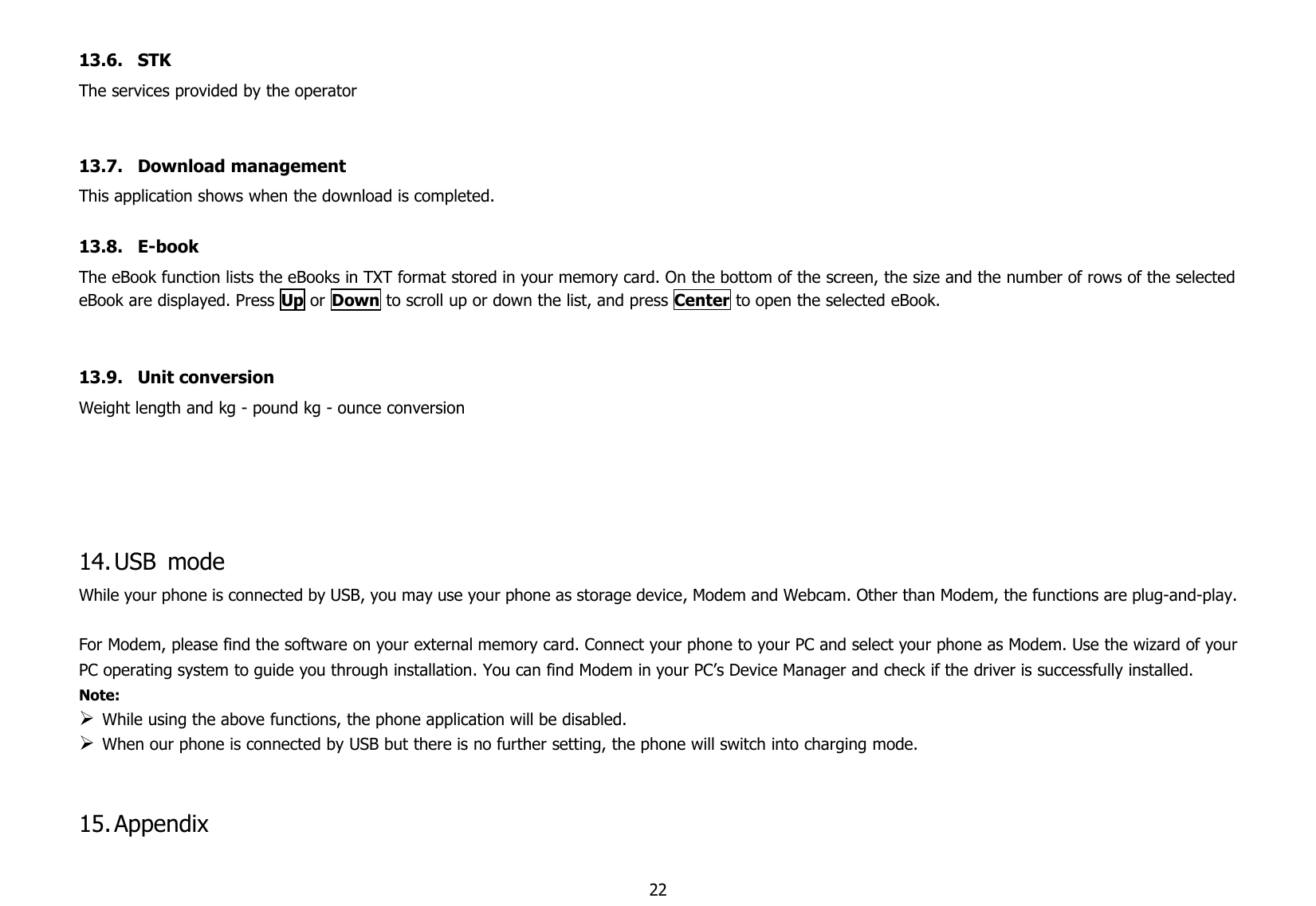 2213.6. STKThe services provided by the operator13.7. Download managementThis application shows when the download is completed.13.8. E-bookThe eBook function lists the eBooks in TXT format stored in your memory card. On the bottom of the screen, the size and the number of rows of the selectedeBook are displayed. Press Up or Down to scroll up or down the list, and press Center to open the selected eBook.13.9. Unit conversionWeight length and kg - pound kg - ounce conversion14.USB modeWhile your phone is connected by USB, you may use your phone as storage device, Modem and Webcam. Other than Modem, the functions are plug-and-play.For Modem, please find the software on your external memory card. Connect your phone to your PC and select your phone as Modem. Use the wizard of yourPC operating system to guide you through installation. You can find Modem in your PC’s Device Manager and check if the driver is successfully installed.Note:While using the above functions, the phone application will be disabled.When our phone is connected by USB but there is no further setting, the phone will switch into charging mode.15.Appendix