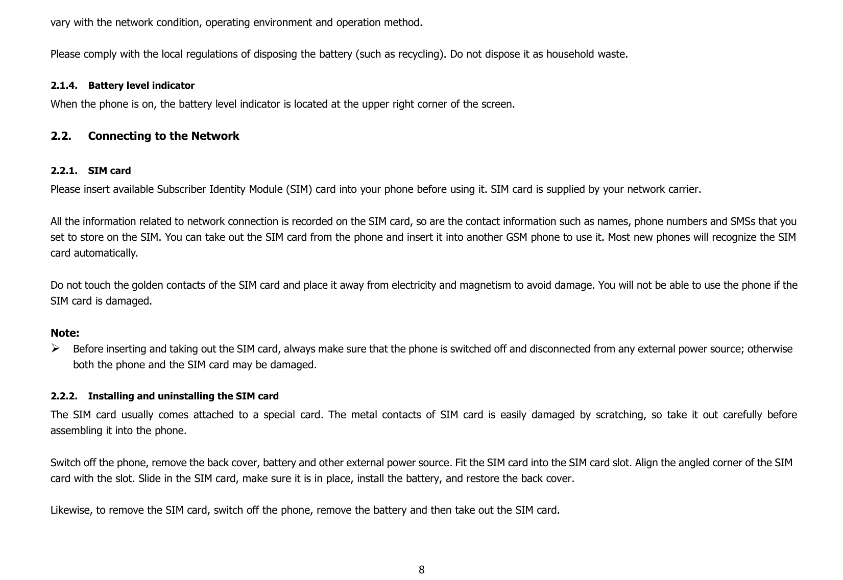 8vary with the network condition, operating environment and operation method.Please comply with the local regulations of disposing the battery (such as recycling). Do not dispose it as household waste.2.1.4. Battery level indicatorWhen the phone is on, the battery level indicator is located at the upper right corner of the screen.2.2. Connecting to the Network2.2.1. SIM cardPlease insert available Subscriber Identity Module (SIM) card into your phone before using it. SIM card is supplied by your network carrier.All the information related to network connection is recorded on the SIM card, so are the contact information such as names, phone numbers and SMSs that youset to store on the SIM. You can take out the SIM card from the phone and insert it into another GSM phone to use it. Most new phones will recognize the SIMcard automatically.Do not touch the golden contacts of the SIM card and place it away from electricity and magnetism to avoid damage. You will not be able to use the phone if theSIM card is damaged.Note:Before inserting and taking out the SIM card, always make sure that the phone is switched off and disconnected from any external power source; otherwiseboth the phone and the SIM card may be damaged.2.2.2. Installing and uninstalling the SIM cardThe SIM card usually comes attached to a special card. The metal contacts of SIM card is easily damaged by scratching, so take it out carefully beforeassembling it into the phone.Switch off the phone, remove the back cover, battery and other external power source. Fit the SIM card into the SIM card slot. Align the angled corner of the SIMcard with the slot. Slide in the SIM card, make sure it is in place, install the battery, and restore the back cover.Likewise, to remove the SIM card, switch off the phone, remove the battery and then take out the SIM card.