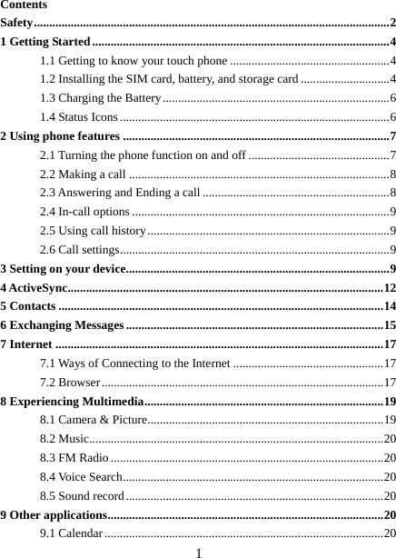   1Contents Safety .................................................................................................................... 2 1 Getting Started ................................................................................................. 4 1.1 Getting to know your touch phone .................................................... 4 1.2 Installing the SIM card, battery, and storage card ............................. 4 1.3 Charging the Battery .......................................................................... 6 1.4 Status Icons ........................................................................................ 6 2 Using phone features ....................................................................................... 7 2.1 Turning the phone function on and off .............................................. 7 2.2 Making a call ..................................................................................... 8 2.3 Answering and Ending a call ............................................................. 8 2.4 In-call options .................................................................................... 9 2.5 Using call history ............................................................................... 9 2.6 Call settings ........................................................................................ 9 3 Setting on your device ...................................................................................... 9 4 ActiveSync ....................................................................................................... 12 5 Contacts .......................................................................................................... 14 6 Exchanging Messages .................................................................................... 15 7 Internet ........................................................................................................... 17 7.1 Ways of Connecting to the Internet ................................................. 17 7.2 Browser ............................................................................................ 17 8 Experiencing Multimedia .............................................................................. 19 8.1 Camera &amp; Picture ............................................................................. 19 8.2 Music................................................................................................ 20 8.3 FM Radio ......................................................................................... 20 8.4 Voice Search ..................................................................................... 20 8.5 Sound record .................................................................................... 20 9 Other applications .......................................................................................... 20 9.1 Calendar ........................................................................................... 20 