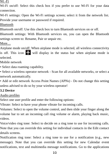   10Wi -Fi Wi-Fi on/off: Select this check box if you prefer to use Wi-Fi for your data connection.  Wi-Fi settings: Open the Wi-Fi settings screen; select it from the network list. Provide your username or password if required.   Bluetooth Bluetooth on/off: Use this check box to turn Bluetooth services on or off.   Bluetooth settings: With Bluetooth services on, you can open the Bluetooth settings screen to: Rename, Pair or unpair etc. More… Airplane mode on/off: When airplane mode is selected, all wireless connectivity is off. This icon   will display in the status bar when airplane mode is selected.  Mobile network   • Select data roaming capability.   • Select a wireless operator network - Scan for all available networks, or select a network automatically.   • Add or edit network Access Point Names (APNs) - Do not change this setting unless advised to do so by your wireless operator!   3.2 Device Audio profiles Select one user profile and enter the following options: Vibrate: Select to have your phone vibrate for incoming calls.   Volumes: Select to open the volume control, and then slide your finger along the volume bar to set an incoming call ring volume or alarm, playing back music, videos.  Voice/video ring tone: Select to decide on a ring tone to use for incoming calls. Note that you can override this setting for individual contacts in the Edit contact details screens.   Notification ring tone: Select a ring tone to use for a notification (e.g., new message). Note that you can override this setting for new Calendar event notifications, text and multimedia message notifications. Go to the applications 
