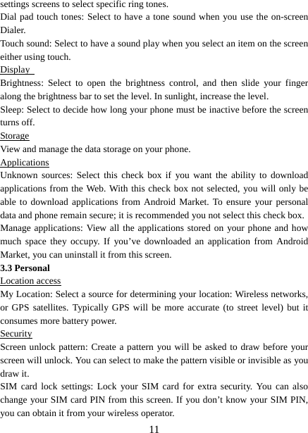   11settings screens to select specific ring tones.   Dial pad touch tones: Select to have a tone sound when you use the on-screen Dialer.  Touch sound: Select to have a sound play when you select an item on the screen either using touch. Display  Brightness: Select to open the brightness control, and then slide your finger along the brightness bar to set the level. In sunlight, increase the level.   Sleep: Select to decide how long your phone must be inactive before the screen turns off.   Storage View and manage the data storage on your phone. Applications Unknown sources: Select this check box if you want the ability to download applications from the Web. With this check box not selected, you will only be able to download applications from Android Market. To ensure your personal data and phone remain secure; it is recommended you not select this check box.   Manage applications: View all the applications stored on your phone and how much space they occupy. If you’ve downloaded an application from Android Market, you can uninstall it from this screen.   3.3 Personal Location access My Location: Select a source for determining your location: Wireless networks, or GPS satellites. Typically GPS will be more accurate (to street level) but it consumes more battery power.   Security Screen unlock pattern: Create a pattern you will be asked to draw before your screen will unlock. You can select to make the pattern visible or invisible as you draw it.   SIM card lock settings: Lock your SIM card for extra security. You can also change your SIM card PIN from this screen. If you don’t know your SIM PIN, you can obtain it from your wireless operator.   