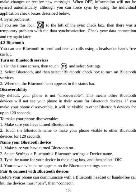   13make changes or receive new messages. When OFF, information will not be synced automatically, although you can force sync by using the individual application check boxes described below.   4. Sync problems:   If you see this icon   to the left of the sync check box, then there was a temporary problem with the data synchronization. Check your data connection and try again later.   4.2 Bluetooth   You can use Bluetooth to send and receive calls using a headset or hands-free car kit.   Turn on Bluetooth services   1. On the Home screen, then touch    and select Settings.   2. Select Bluetooth, and then select ‘Bluetooth’ check box to turn on Bluetooth services.  3. When on, the Bluetooth icon appears in the status bar. Discoverability  By default, your phone is not “discoverable”. This means other Bluetooth devices will not see your phone in their scans for Bluetooth devices. If you make your phone discoverable, it will be visible to other Bluetooth devices for up to 120 seconds.   To make your phone discoverable:   1. Make sure you have turned Bluetooth on. 2. Touch the Bluetooth name to make your phone visible to other Bluetooth devices for 120 seconds.   Name your Bluetooth device   1. Make sure you have turned Bluetooth on. 2. Select Settings &gt; Bluetooth &gt; Bluetooth settings &gt; Device name.   3. Type the name for your device in the dialog box, and then select ‘OK’.   4. Your new device name appears on the Bluetooth settings screen. Pair &amp; connect with Bluetooth devices   Before your phone can communicate with a Bluetooth headset or hands-free car kit, the devices must “pair”, then “connect”. 