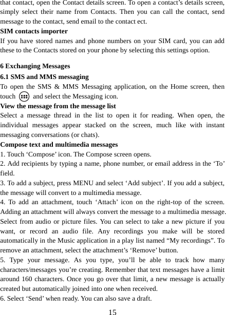   15that contact, open the Contact details screen. To open a contact’s details screen, simply select their name from Contacts. Then you can call the contact, send message to the contact, send email to the contact ect.   SIM contacts importer If you have stored names and phone numbers on your SIM card, you can add these to the Contacts stored on your phone by selecting this settings option.   6 Exchanging Messages 6.1 SMS and MMS messaging   To open the SMS &amp; MMS Messaging application, on the Home screen, then touch    and select the Messaging icon.   View the message from the message list   Select a message thread in the list to open it for reading. When open, the individual messages appear stacked on the screen, much like with instant messaging conversations (or chats).   Compose text and multimedia messages   1. Touch ‘Compose’ icon. The Compose screen opens.   2. Add recipients by typing a name, phone number, or email address in the ‘To’ field.  3. To add a subject, press MENU and select ‘Add subject’. If you add a subject, the message will convert to a multimedia message.   4. To add an attachment, touch ‘Attach’ icon on the right-top of the screen. Adding an attachment will always convert the message to a multimedia message. Select from audio or picture files. You can select to take a new picture if you want, or record an audio file. Any recordings you make will be stored automatically in the Music application in a play list named “My recordings”. To remove an attachment, select the attachment’s ‘Remove’ button.   5. Type your message. As you type, you’ll be able to track how many characters/messages you’re creating. Remember that text messages have a limit around 160 characters. Once you go over that limit, a new message is actually created but automatically joined into one when received.   6. Select ‘Send’ when ready. You can also save a draft.   