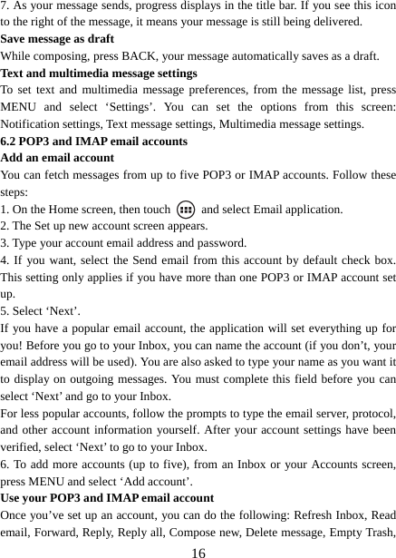   167. As your message sends, progress displays in the title bar. If you see this icon to the right of the message, it means your message is still being delivered.   Save message as draft While composing, press BACK, your message automatically saves as a draft. Text and multimedia message settings   To set text and multimedia message preferences, from the message list, press MENU and select ‘Settings’. You can set the options from this screen: Notification settings, Text message settings, Multimedia message settings. 6.2 POP3 and IMAP email accounts   Add an email account   You can fetch messages from up to five POP3 or IMAP accounts. Follow these steps:  1. On the Home screen, then touch    and select Email application. 2. The Set up new account screen appears. 3. Type your account email address and password. 4. If you want, select the Send email from this account by default check box. This setting only applies if you have more than one POP3 or IMAP account set up.  5. Select ‘Next’.   If you have a popular email account, the application will set everything up for you! Before you go to your Inbox, you can name the account (if you don’t, your email address will be used). You are also asked to type your name as you want it to display on outgoing messages. You must complete this field before you can select ‘Next’ and go to your Inbox.   For less popular accounts, follow the prompts to type the email server, protocol, and other account information yourself. After your account settings have been verified, select ‘Next’ to go to your Inbox.   6. To add more accounts (up to five), from an Inbox or your Accounts screen, press MENU and select ‘Add account’.   Use your POP3 and IMAP email account   Once you’ve set up an account, you can do the following: Refresh Inbox, Read email, Forward, Reply, Reply all, Compose new, Delete message, Empty Trash, 