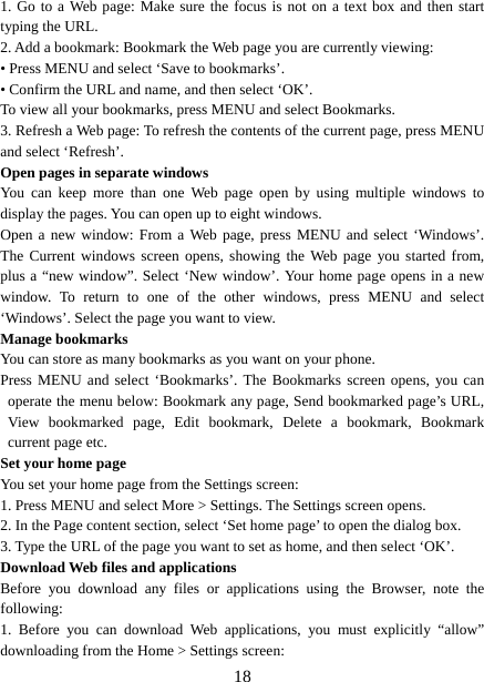   181. Go to a Web page: Make sure the focus is not on a text box and then start typing the URL.   2. Add a bookmark: Bookmark the Web page you are currently viewing:   • Press MENU and select ‘Save to bookmarks’.   • Confirm the URL and name, and then select ‘OK’. To view all your bookmarks, press MENU and select Bookmarks.   3. Refresh a Web page: To refresh the contents of the current page, press MENU and select ‘Refresh’. Open pages in separate windows   You can keep more than one Web page open by using multiple windows to display the pages. You can open up to eight windows.   Open a new window: From a Web page, press MENU and select ‘Windows’. The Current windows screen opens, showing the Web page you started from, plus a “new window”. Select ‘New window’. Your home page opens in a new window. To return to one of the other windows, press MENU and select ‘Windows’. Select the page you want to view.   Manage bookmarks   You can store as many bookmarks as you want on your phone.   Press MENU and select ‘Bookmarks’. The Bookmarks screen opens, you can operate the menu below: Bookmark any page, Send bookmarked page’s URL, View bookmarked page, Edit bookmark, Delete a bookmark, Bookmark current page etc. Set your home page   You set your home page from the Settings screen:   1. Press MENU and select More &gt; Settings. The Settings screen opens.   2. In the Page content section, select ‘Set home page’ to open the dialog box.   3. Type the URL of the page you want to set as home, and then select ‘OK’. Download Web files and applications   Before you download any files or applications using the Browser, note the following:  1. Before you can download Web applications, you must explicitly “allow” downloading from the Home &gt; Settings screen:   