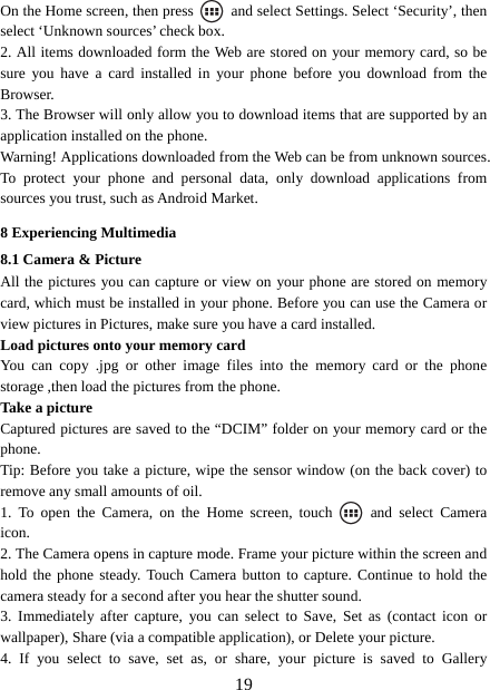   19On the Home screen, then press    and select Settings. Select ‘Security’, then select ‘Unknown sources’ check box.   2. All items downloaded form the Web are stored on your memory card, so be sure you have a card installed in your phone before you download from the Browser.  3. The Browser will only allow you to download items that are supported by an application installed on the phone.   Warning! Applications downloaded from the Web can be from unknown sources. To protect your phone and personal data, only download applications from sources you trust, such as Android Market.   8 Experiencing Multimedia 8.1 Camera &amp; Picture All the pictures you can capture or view on your phone are stored on memory card, which must be installed in your phone. Before you can use the Camera or view pictures in Pictures, make sure you have a card installed.   Load pictures onto your memory card   You can copy .jpg or other image files into the memory card or the phone storage ,then load the pictures from the phone.   Take a picture   Captured pictures are saved to the “DCIM” folder on your memory card or the phone.  Tip: Before you take a picture, wipe the sensor window (on the back cover) to remove any small amounts of oil.   1. To open the Camera, on the Home screen, touch   and select Camera icon.  2. The Camera opens in capture mode. Frame your picture within the screen and hold the phone steady. Touch Camera button to capture. Continue to hold the camera steady for a second after you hear the shutter sound.   3. Immediately after capture, you can select to Save, Set as (contact icon or wallpaper), Share (via a compatible application), or Delete your picture.   4. If you select to save, set as, or share, your picture is saved to Gallery 