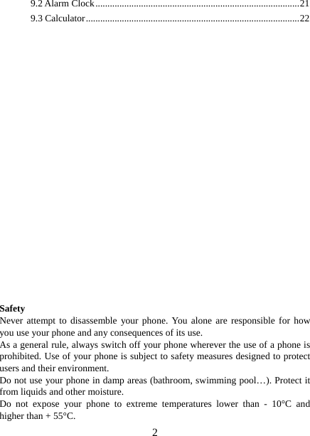   29.2 Alarm Clock ..................................................................................... 21 9.3 Calculator ......................................................................................... 22                          Safety Never attempt to disassemble your phone. You alone are responsible for how you use your phone and any consequences of its use. As a general rule, always switch off your phone wherever the use of a phone is prohibited. Use of your phone is subject to safety measures designed to protect users and their environment. Do not use your phone in damp areas (bathroom, swimming pool…). Protect it from liquids and other moisture. Do not expose your phone to extreme temperatures lower than - 10°C and higher than + 55°C. 