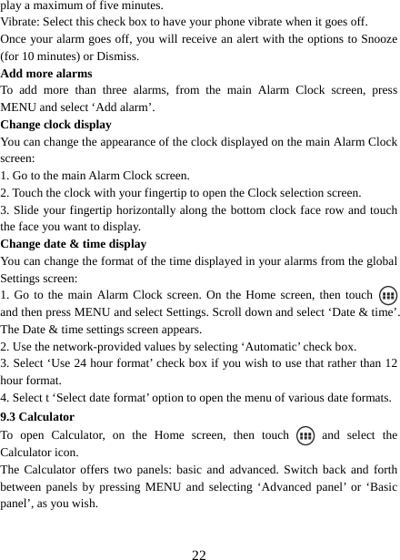   22play a maximum of five minutes.   Vibrate: Select this check box to have your phone vibrate when it goes off. Once your alarm goes off, you will receive an alert with the options to Snooze (for 10 minutes) or Dismiss.   Add more alarms   To add more than three alarms, from the main Alarm Clock screen, press MENU and select ‘Add alarm’.   Change clock display   You can change the appearance of the clock displayed on the main Alarm Clock screen: 1. Go to the main Alarm Clock screen. 2. Touch the clock with your fingertip to open the Clock selection screen. 3. Slide your fingertip horizontally along the bottom clock face row and touch the face you want to display.   Change date &amp; time display   You can change the format of the time displayed in your alarms from the global Settings screen: 1. Go to the main Alarm Clock screen. On the Home screen, then touch   and then press MENU and select Settings. Scroll down and select ‘Date &amp; time’. The Date &amp; time settings screen appears.   2. Use the network-provided values by selecting ‘Automatic’ check box.   3. Select ‘Use 24 hour format’ check box if you wish to use that rather than 12 hour format.   4. Select t ‘Select date format’ option to open the menu of various date formats.   9.3 Calculator To open Calculator, on the Home screen, then touch   and select the Calculator icon.   The Calculator offers two panels: basic and advanced. Switch back and forth between panels by pressing MENU and selecting ‘Advanced panel’ or ‘Basic panel’, as you wish.     