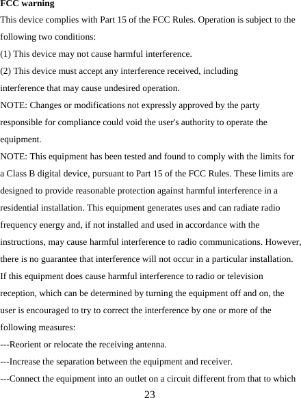   23 FCC warning This device complies with Part 15 of the FCC Rules. Operation is subject to the following two conditions: (1) This device may not cause harmful interference.   (2) This device must accept any interference received, including interference that may cause undesired operation. NOTE: Changes or modifications not expressly approved by the party responsible for compliance could void the user&apos;s authority to operate the equipment. NOTE: This equipment has been tested and found to comply with the limits for a Class B digital device, pursuant to Part 15 of the FCC Rules. These limits are designed to provide reasonable protection against harmful interference in a residential installation. This equipment generates uses and can radiate radio frequency energy and, if not installed and used in accordance with the instructions, may cause harmful interference to radio communications. However, there is no guarantee that interference will not occur in a particular installation. If this equipment does cause harmful interference to radio or television reception, which can be determined by turning the equipment off and on, the user is encouraged to try to correct the interference by one or more of the following measures: ---Reorient or relocate the receiving antenna. ---Increase the separation between the equipment and receiver. ---Connect the equipment into an outlet on a circuit different from that to which 