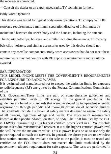   24the receiver is connected. ---Consult the dealer or an experienced radio/TV technician for help. Body-worn Operation This device was tested for typical body-worn operations. To comply With RF exposure requirements, a minimum separation distance of 1.5cm must be maintained between the user’s body and the handset, including the antenna. Third-party belt-clips, holsters, and similar including the antenna. Third-party belt-clips, holsters, and similar accessories used by this device should not contain any metallic components. Body-worn accessories that do not meet these requirements may not comply with RF exposure requirements and should be avoided.  SAR INFORMATION THIS MODEL PHONE MEETS THE GOVERNMENT’S REQUIREMENTS FOR EXPOSURE TO RADIO WAVES. It is designed and manufactured not to exceed the emission limits for exposure to radiofrequency (RF) energy set by the Federal Communications Commission of the   U.S. Government.These limits are part of comprehensive guidelines and establish permitted levels of RF energy for the general population. The guidelines are based on standards that were developed by independent scientific organizations through periodic and thorough evaluation of scientific studies. The standards include a substantial safety margin designed to assure the safety of all persons, regardless of age and health. The exposure of measurement known as the Specific Absorption Rate, or SAR. The SAR limit set by the FCC is 1.6W/kg. transmitting at its highest certified power level in all Your mobile phone is a radio transmitter and receiver. It is at the highest certified power level, the well below the maximum value. This is power levels so as to use only the power required to reach the network. In general, the closer you are to a wireless base station antenna, the available for sale to the public, it must be tested and certified to the FCC that it does not exceed the limit established by the government adopted requirement for safe exposure. The tests are performed in 
