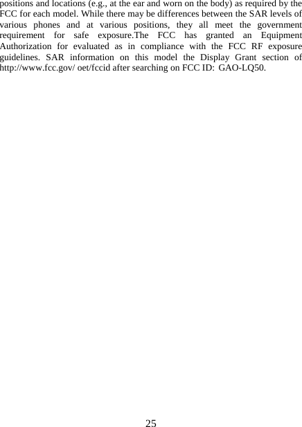   25positions and locations (e.g., at the ear and worn on the body) as required by the FCC for each model. While there may be differences between the SAR levels of various phones and at various positions, they all meet the government requirement for safe exposure.The FCC has granted an Equipment Authorization for evaluated as in compliance with the FCC RF exposure guidelines. SAR information on this model the Display Grant section of http://www.fcc.gov/ oet/fccid after searching on FCC ID: GAO-LQ50.  