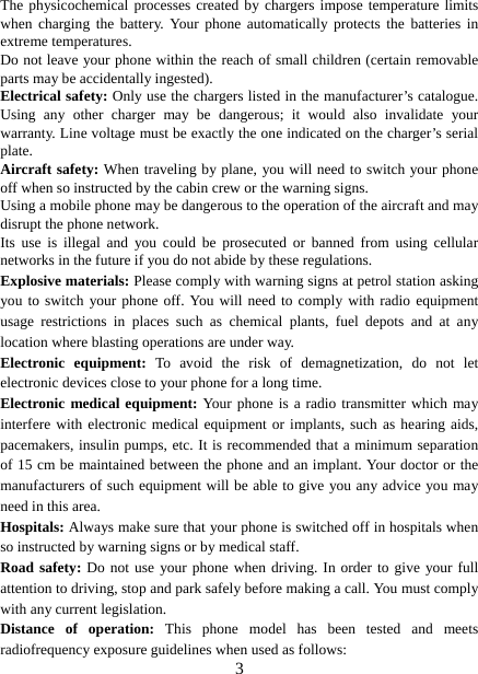   3The physicochemical processes created by chargers impose temperature limits when charging the battery. Your phone automatically protects the batteries in extreme temperatures. Do not leave your phone within the reach of small children (certain removable parts may be accidentally ingested). Electrical safety: Only use the chargers listed in the manufacturer’s catalogue. Using any other charger may be dangerous; it would also invalidate your warranty. Line voltage must be exactly the one indicated on the charger’s serial plate. Aircraft safety: When traveling by plane, you will need to switch your phone off when so instructed by the cabin crew or the warning signs. Using a mobile phone may be dangerous to the operation of the aircraft and may disrupt the phone network. Its use is illegal and you could be prosecuted or banned from using cellular networks in the future if you do not abide by these regulations. Explosive materials: Please comply with warning signs at petrol station asking you to switch your phone off. You will need to comply with radio equipment usage restrictions in places such as chemical plants, fuel depots and at any location where blasting operations are under way. Electronic equipment: To avoid the risk of demagnetization, do not let electronic devices close to your phone for a long time. Electronic medical equipment: Your phone is a radio transmitter which may interfere with electronic medical equipment or implants, such as hearing aids, pacemakers, insulin pumps, etc. It is recommended that a minimum separation of 15 cm be maintained between the phone and an implant. Your doctor or the manufacturers of such equipment will be able to give you any advice you may need in this area.   Hospitals: Always make sure that your phone is switched off in hospitals when so instructed by warning signs or by medical staff.   Road safety: Do not use your phone when driving. In order to give your full attention to driving, stop and park safely before making a call. You must comply with any current legislation. Distance of operation: This phone model has been tested and meets radiofrequency exposure guidelines when used as follows: 