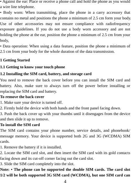   4• Against the ear: Place or receive a phone call and hold the phone as you would a wire line telephone. • Body worn: When transmitting, place the phone in a carry accessory that contains no metal and positions the phone a minimum of 2.5 cm form your body. Use of other accessories may not ensure compliance with radiofrequency exposure guidelines. If you do not use a body worn accessory and are not holding the phone at the ear, position the phone a minimum of 2.5 cm from your body, • Data operation: When using a data feature, position the phone a minimum of 2.5 cm from your body for the whole duration of the data transmission. 1 Getting Started 1.1 Getting to know your touch phone 1.2 Installing the SIM card, battery, and storage card You need to remove the back cover before you can install the SIM card and battery. Also, make sure to always turn off the power before installing or replacing the SIM card and battery. To remove the back cover   1. Make sure your device is turned off. 2. Firmly hold the device with both hands and the front panel facing down.   3. Push the back cover up with your thumbs until it disengages from the device and then slide it up to remove.   To install the SIM card  The SIM card contains your phone number, service details, and phonebook/ message memory. Your device is supported both 2G and 3G (WCDMA) SIM cards.  1. Remove the battery if it is installed.   2. Locate the SIM card slot, and then insert the SIM card with its gold contacts facing down and its cut-off corner facing out the card slot.   3. Slide the SIM card completely into the slot. Note: • The phone can be supported the double SIM cards. The card slot 1/2 will be both supported 3G SIM card (WCDMA), but one SIM card can 