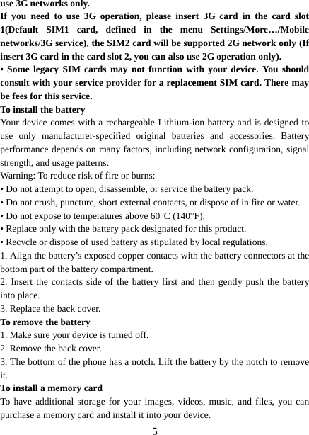   5use 3G networks only. If you need to use 3G operation, please insert 3G card in the card slot 1(Default SIM1 card, defined in the menu Settings/More…/Mobile networks/3G service), the SIM2 card will be supported 2G network only (If insert 3G card in the card slot 2, you can also use 2G operation only). • Some legacy SIM cards may not function with your device. You should consult with your service provider for a replacement SIM card. There may be fees for this service.   To install the battery Your device comes with a rechargeable Lithium-ion battery and is designed to use only manufacturer-specified original batteries and accessories. Battery performance depends on many factors, including network configuration, signal strength, and usage patterns.     Warning: To reduce risk of fire or burns: • Do not attempt to open, disassemble, or service the battery pack. • Do not crush, puncture, short external contacts, or dispose of in fire or water.   • Do not expose to temperatures above 60°C (140°F).   • Replace only with the battery pack designated for this product. • Recycle or dispose of used battery as stipulated by local regulations.     1. Align the battery’s exposed copper contacts with the battery connectors at the bottom part of the battery compartment.     2. Insert the contacts side of the battery first and then gently push the battery into place.   3. Replace the back cover. To remove the battery   1. Make sure your device is turned off. 2. Remove the back cover. 3. The bottom of the phone has a notch. Lift the battery by the notch to remove it.   To install a memory card To have additional storage for your images, videos, music, and files, you can purchase a memory card and install it into your device. 