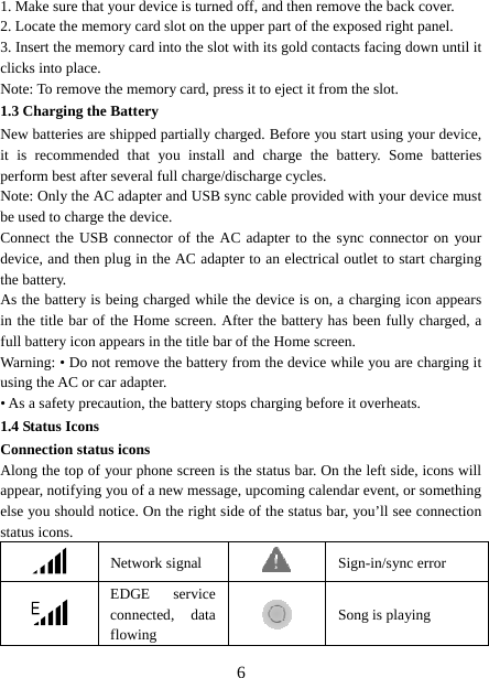   61. Make sure that your device is turned off, and then remove the back cover. 2. Locate the memory card slot on the upper part of the exposed right panel. 3. Insert the memory card into the slot with its gold contacts facing down until it clicks into place.     Note: To remove the memory card, press it to eject it from the slot. 1.3 Charging the Battery New batteries are shipped partially charged. Before you start using your device, it is recommended that you install and charge the battery. Some batteries perform best after several full charge/discharge cycles.     Note: Only the AC adapter and USB sync cable provided with your device must be used to charge the device.   Connect the USB connector of the AC adapter to the sync connector on your device, and then plug in the AC adapter to an electrical outlet to start charging the battery.   As the battery is being charged while the device is on, a charging icon appears in the title bar of the Home screen. After the battery has been fully charged, a full battery icon appears in the title bar of the Home screen.     Warning: • Do not remove the battery from the device while you are charging it using the AC or car adapter.   • As a safety precaution, the battery stops charging before it overheats. 1.4 Status Icons Connection status icons Along the top of your phone screen is the status bar. On the left side, icons will appear, notifying you of a new message, upcoming calendar event, or something else you should notice. On the right side of the status bar, you’ll see connection status icons.    Network signal  Sign-in/sync error  EDGE service connected, data flowing   Song is playing 