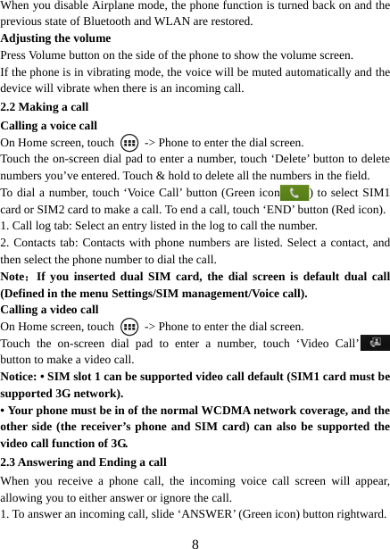   8When you disable Airplane mode, the phone function is turned back on and the previous state of Bluetooth and WLAN are restored. Adjusting the volume Press Volume button on the side of the phone to show the volume screen.   If the phone is in vibrating mode, the voice will be muted automatically and the device will vibrate when there is an incoming call. 2.2 Making a call Calling a voice call On Home screen, touch    -&gt; Phone to enter the dial screen. Touch the on-screen dial pad to enter a number, touch ‘Delete’ button to delete numbers you’ve entered. Touch &amp; hold to delete all the numbers in the field.   To dial a number, touch ‘Voice Call’ button (Green icon ) to select SIM1 card or SIM2 card to make a call. To end a call, touch ‘END’ button (Red icon).   1. Call log tab: Select an entry listed in the log to call the number.   2. Contacts tab: Contacts with phone numbers are listed. Select a contact, and then select the phone number to dial the call.   Note：If you inserted dual SIM card, the dial screen is default dual call (Defined in the menu Settings/SIM management/Voice call). Calling a video call On Home screen, touch    -&gt; Phone to enter the dial screen. Touch the on-screen dial pad to enter a number, touch ‘Video Call’  button to make a video call. Notice: • SIM slot 1 can be supported video call default (SIM1 card must be supported 3G network). • Your phone must be in of the normal WCDMA network coverage, and the other side (the receiver’s phone and SIM card) can also be supported the video call function of 3G. 2.3 Answering and Ending a call When you receive a phone call, the incoming voice call screen will appear, allowing you to either answer or ignore the call.   1. To answer an incoming call, slide ‘ANSWER’ (Green icon) button rightward. 