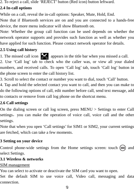   92. To reject a call, slide ‘REJECT’ button (Red icon) button leftward. 2.4 In-call options While on a call, reveal the in-call options: Speaker, Mute, Hold, End.   Note that if Bluetooth services are on and you are connected to a hands-free device, the more menu indicator will show Bluetooth on.   Note: Whether the group call function can be used depends on whether the network operator supports and provides such function as well as whether you have applied for such function. Please contact network operator for details. 2.5 Using call history 1. The missed call icon   appears in the title bar when you missed a call.   2. Use ‘Call log’ tab to check who the caller was, or view all your dialed numbers, and received calls. To open ‘Call log’ tab, touch ‘Call log’ button in the phone screen to enter the call history list. 3. Scroll to select the contact or number you want to dial, touch ‘Call’ button. 4. Tap and hold the selected contact you want to call, and then you can make to do the following options of call, edit number before call, send text message, add to contacts or remove from call log phone on the shortcut menu. 2.6 Call settings On the dialing screen or call log screen, press MENU &gt; Settings to enter Call settings，you can make the operation of voice call, voice call and the other settings.  Note that when you open ‘Call settings’ for SIM1 or SIM2, your current settings are fetched, which can take a few moments.   3 Setting on your device Control phone-wide settings from the Home settings screen: touch   and select Settings.   3.1 Wireless &amp; networks SIM management You can select to activate or deactivate the SIM card you want to open. Set the default SIM to use voice call, Video call, messaging and data connection. 