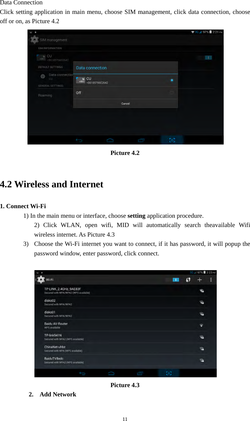  11 Data Connection Click setting application in main menu, choose SIM management, click data connection, choose off or on, as Picture 4.2  Picture 4.2  4.2 Wireless and Internet 1. Connect Wi-Fi 1) In the main menu or interface, choose setting application procedure. 2) Click WLAN, open wifi, MID will automatically search theavailable Wifi wireless internet. As Picture 4.3 3) Choose the Wi-Fi internet you want to connect, if it has password, it will popup the password window, enter password, click connect.   Picture 4.3 2. Add Network 