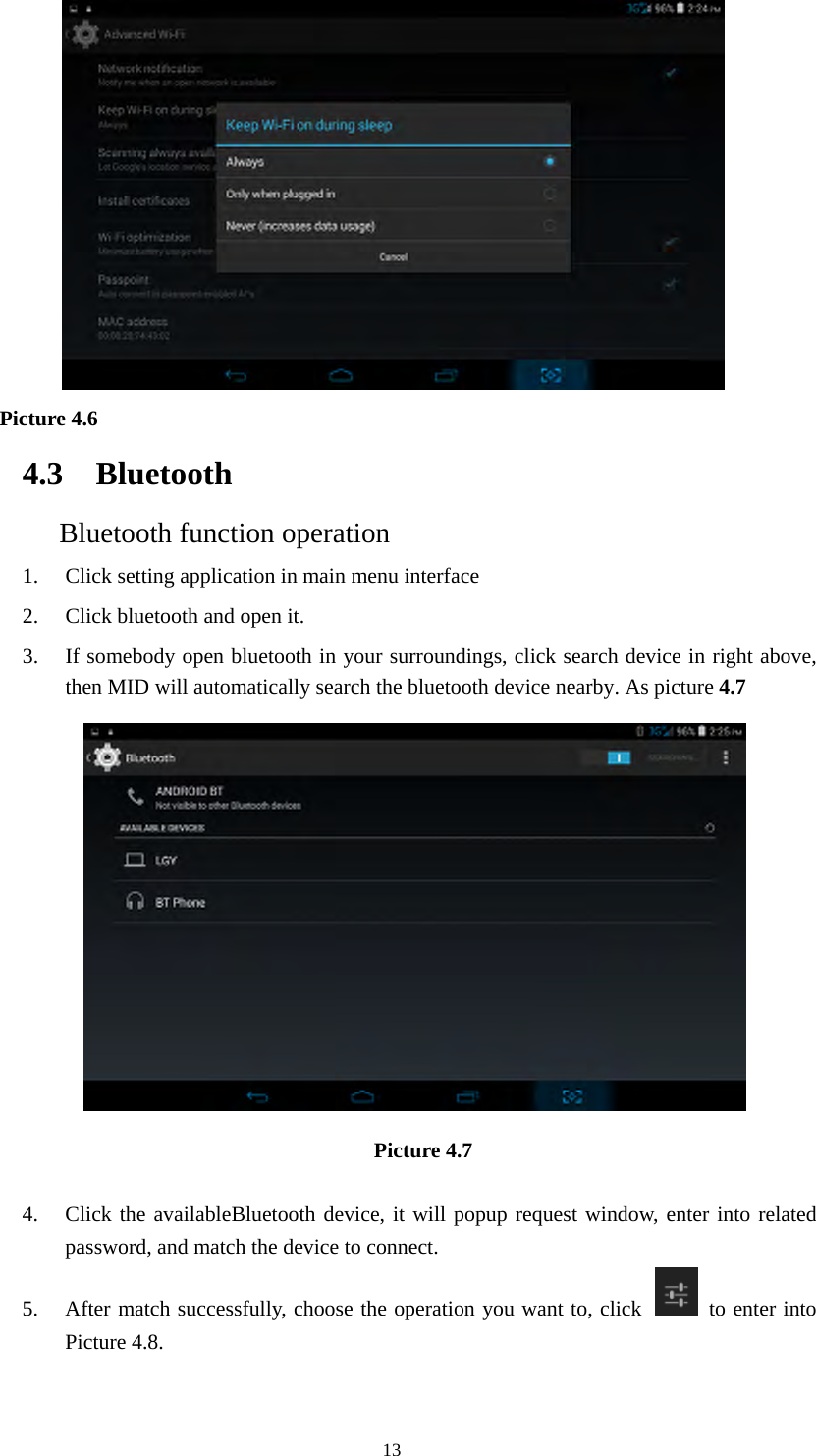  13    Picture 4.6  4.3 Bluetooth Bluetooth function operation 1. Click setting application in main menu interface 2. Click bluetooth and open it.   3. If somebody open bluetooth in your surroundings, click search device in right above, then MID will automatically search the bluetooth device nearby. As picture 4.7  Picture 4.7   4. Click the availableBluetooth device, it will popup request window, enter into related password, and match the device to connect. 5. After match successfully, choose the operation you want to, click    to enter into Picture 4.8. 