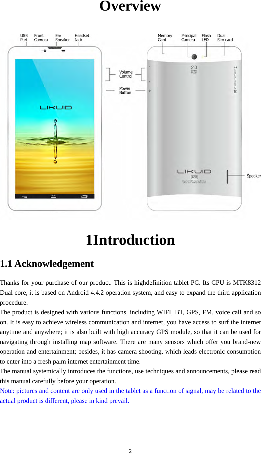  2Overview           1Introduction 1.1 Acknowledgement Thanks for your purchase of our product. This is highdefinition tablet PC. Its CPU is MTK8312 Dual core, it is based on Android 4.4.2 operation system, and easy to expand the third application procedure. The product is designed with various functions, including WIFI, BT, GPS, FM, voice call and so on. It is easy to achieve wireless communication and internet, you have access to surf the internet anytime and anywhere; it is also built with high accuracy GPS module, so that it can be used for navigating through installing map software. There are many sensors which offer you brand-new operation and entertainment; besides, it has camera shooting, which leads electronic consumption to enter into a fresh palm internet entertainment time.   The manual systemically introduces the functions, use techniques and announcements, please read this manual carefully before your operation. Note: pictures and content are only used in the tablet as a function of signal, may be related to the actual product is different, please in kind prevail. 