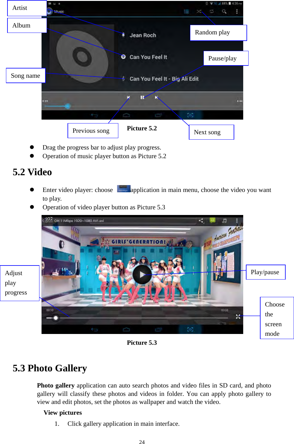  24 Picture 5.2   Drag the progress bar to adjust play progress.  Operation of music player button as Picture 5.2 5.2 Video  Enter video player: choose  application in main menu, choose the video you want to play.     Operation of video player button as Picture 5.3  Picture 5.3  5.3 Photo Gallery Photo gallery application can auto search photos and video files in SD card, and photo gallery will classify these photos and videos in folder. You can apply photo gallery to view and edit photos, set the photos as wallpaper and watch the video. View pictures 1. Click gallery application in main interface. Artist Pause/play Next song Previous song Song name Album  Random play Choose the screen modeAdjust play progress Play/pause 