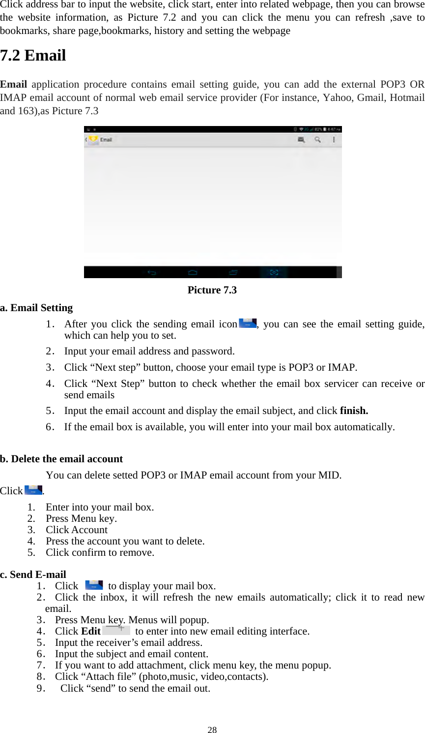  28Click address bar to input the website, click start, enter into related webpage, then you can browse the website information, as Picture 7.2 and you can click the menu you can refresh ,save to bookmarks, share page,bookmarks, history and setting the webpage 7.2 Email Email application procedure contains email setting guide, you can add the external POP3 OR IMAP email account of normal web email service provider (For instance, Yahoo, Gmail, Hotmail and 163),as Picture 7.3  Picture 7.3 a. Email Setting 1． After you click the sending email icon , you can see the email setting guide, which can help you to set.   2． Input your email address and password. 3． Click “Next step” button, choose your email type is POP3 or IMAP. 4． Click “Next Step” button to check whether the email box servicer can receive or send emails 5． Input the email account and display the email subject, and click finish. 6． If the email box is available, you will enter into your mail box automatically.  b. Delete the email account You can delete setted POP3 or IMAP email account from your MID. Click . 1. Enter into your mail box. 2. Press Menu key. 3. Click Account 4. Press the account you want to delete. 5. Click confirm to remove.  c. Send E-mail 1． Click    to display your mail box. 2． Click the inbox, it will refresh the new emails automatically; click it to read new email. 3． Press Menu key. Menus will popup. 4． Click Edit   to enter into new email editing interface. 5． Input the receiver’s email address.   6． Input the subject and email content. 7． If you want to add attachment, click menu key, the menu popup. 8． Click “Attach file” (photo,music, video,contacts). 9．   Click “send” to send the email out.  