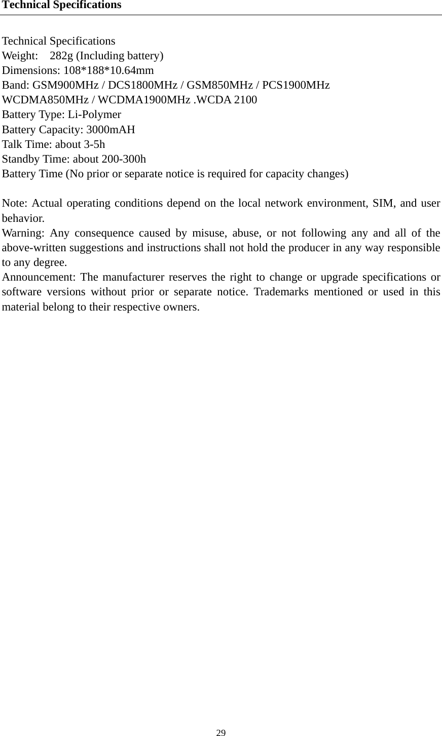  29Technical Specifications Technical Specifications Weight:  282g (Including battery) Dimensions: 108*188*10.64mm   Band: GSM900MHz / DCS1800MHz / GSM850MHz / PCS1900MHz WCDMA850MHz / WCDMA1900MHz .WCDA 2100 Battery Type: Li-Polymer Battery Capacity: 3000mAH Talk Time: about 3-5h Standby Time: about 200-300h Battery Time (No prior or separate notice is required for capacity changes)  Note: Actual operating conditions depend on the local network environment, SIM, and user behavior.  Warning: Any consequence caused by misuse, abuse, or not following any and all of the above-written suggestions and instructions shall not hold the producer in any way responsible to any degree.     Announcement: The manufacturer reserves the right to change or upgrade specifications or software versions without prior or separate notice. Trademarks mentioned or used in this material belong to their respective owners. 