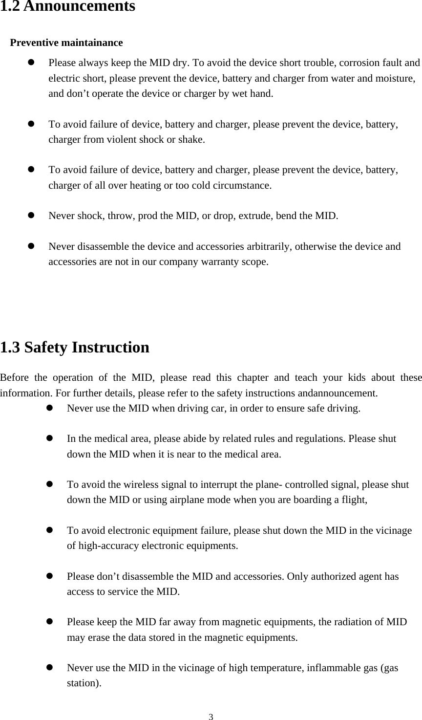  31.2 Announcements Preventive maintainance    Please always keep the MID dry. To avoid the device short trouble, corrosion fault and electric short, please prevent the device, battery and charger from water and moisture, and don’t operate the device or charger by wet hand.     To avoid failure of device, battery and charger, please prevent the device, battery, charger from violent shock or shake.   To avoid failure of device, battery and charger, please prevent the device, battery, charger of all over heating or too cold circumstance.   Never shock, throw, prod the MID, or drop, extrude, bend the MID.   Never disassemble the device and accessories arbitrarily, otherwise the device and accessories are not in our company warranty scope.    1.3 Safety Instruction Before the operation of the MID, please read this chapter and teach your kids about these information. For further details, please refer to the safety instructions andannouncement.  Never use the MID when driving car, in order to ensure safe driving.   In the medical area, please abide by related rules and regulations. Please shut down the MID when it is near to the medical area.   To avoid the wireless signal to interrupt the plane- controlled signal, please shut down the MID or using airplane mode when you are boarding a flight,     To avoid electronic equipment failure, please shut down the MID in the vicinage of high-accuracy electronic equipments.   Please don’t disassemble the MID and accessories. Only authorized agent has access to service the MID.   Please keep the MID far away from magnetic equipments, the radiation of MID may erase the data stored in the magnetic equipments.   Never use the MID in the vicinage of high temperature, inflammable gas (gas station).  