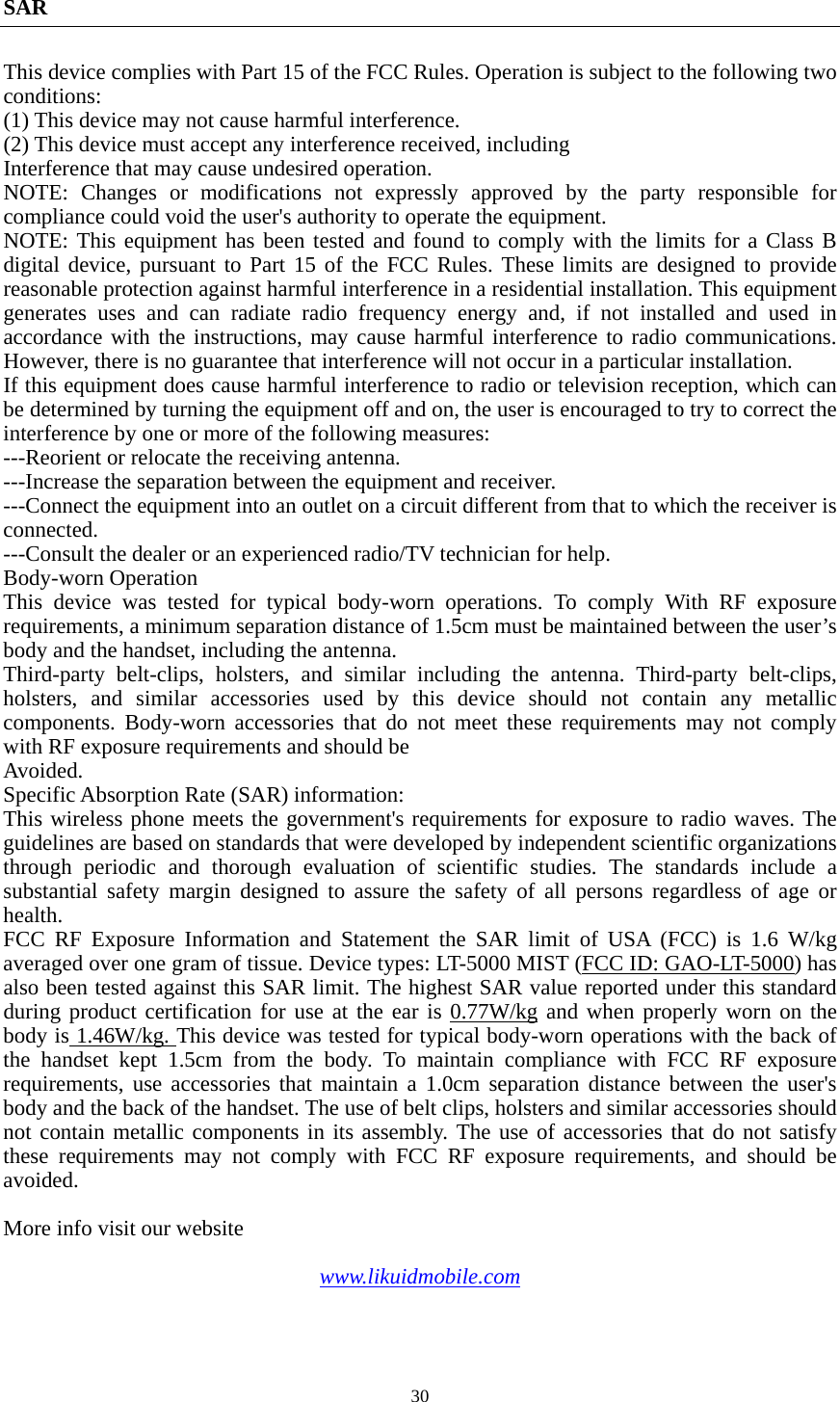  30SAR This device complies with Part 15 of the FCC Rules. Operation is subject to the following two conditions: (1) This device may not cause harmful interference.   (2) This device must accept any interference received, including Interference that may cause undesired operation. NOTE: Changes or modifications not expressly approved by the party responsible for compliance could void the user&apos;s authority to operate the equipment. NOTE: This equipment has been tested and found to comply with the limits for a Class B digital device, pursuant to Part 15 of the FCC Rules. These limits are designed to provide reasonable protection against harmful interference in a residential installation. This equipment generates uses and can radiate radio frequency energy and, if not installed and used in accordance with the instructions, may cause harmful interference to radio communications. However, there is no guarantee that interference will not occur in a particular installation. If this equipment does cause harmful interference to radio or television reception, which can be determined by turning the equipment off and on, the user is encouraged to try to correct the interference by one or more of the following measures: ---Reorient or relocate the receiving antenna. ---Increase the separation between the equipment and receiver. ---Connect the equipment into an outlet on a circuit different from that to which the receiver is connected. ---Consult the dealer or an experienced radio/TV technician for help. Body-worn Operation This device was tested for typical body-worn operations. To comply With RF exposure requirements, a minimum separation distance of 1.5cm must be maintained between the user’s body and the handset, including the antenna. Third-party belt-clips, holsters, and similar including the antenna. Third-party belt-clips, holsters, and similar accessories used by this device should not contain any metallic components. Body-worn accessories that do not meet these requirements may not comply with RF exposure requirements and should be Avoided. Specific Absorption Rate (SAR) information: This wireless phone meets the government&apos;s requirements for exposure to radio waves. The guidelines are based on standards that were developed by independent scientific organizations through periodic and thorough evaluation of scientific studies. The standards include a substantial safety margin designed to assure the safety of all persons regardless of age or health. FCC RF Exposure Information and Statement the SAR limit of USA (FCC) is 1.6 W/kg averaged over one gram of tissue. Device types: LT-5000 MIST (FCC ID: GAO-LT-5000) has also been tested against this SAR limit. The highest SAR value reported under this standard during product certification for use at the ear is 0.77W/kg and when properly worn on the body is 1.46W/kg. This device was tested for typical body-worn operations with the back of the handset kept 1.5cm from the body. To maintain compliance with FCC RF exposure requirements, use accessories that maintain a 1.0cm separation distance between the user&apos;s body and the back of the handset. The use of belt clips, holsters and similar accessories should not contain metallic components in its assembly. The use of accessories that do not satisfy these requirements may not comply with FCC RF exposure requirements, and should be avoided.  More info visit our website  www.likuidmobile.com  