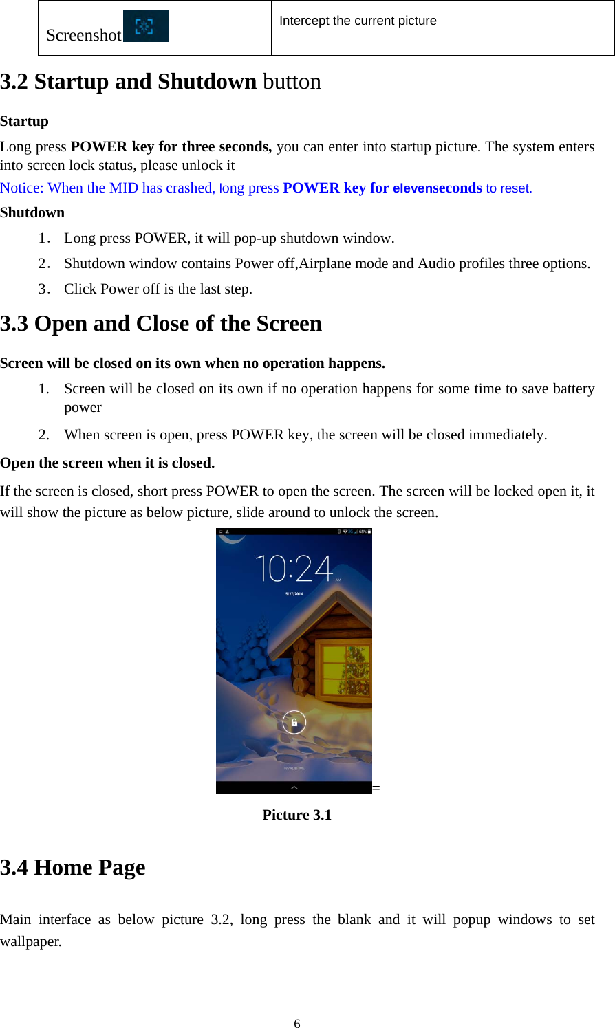  6Screenshot  Intercept the current picture  3.2 Startup and Shutdown button Startup Long press POWER key for three seconds, you can enter into startup picture. The system enters into screen lock status, please unlock it Notice: When the MID has crashed, long press POWER key for elevenseconds to reset. Shutdown 1． Long press POWER, it will pop-up shutdown window. 2． Shutdown window contains Power off,Airplane mode and Audio profiles three options. 3． Click Power off is the last step. 3.3 Open and Close of the Screen Screen will be closed on its own when no operation happens. 1. Screen will be closed on its own if no operation happens for some time to save battery power  2. When screen is open, press POWER key, the screen will be closed immediately. Open the screen when it is closed. If the screen is closed, short press POWER to open the screen. The screen will be locked open it, it will show the picture as below picture, slide around to unlock the screen. = Picture 3.1 3.4 Home Page Main interface as below picture 3.2, long press the blank and it will popup windows to set wallpaper.   