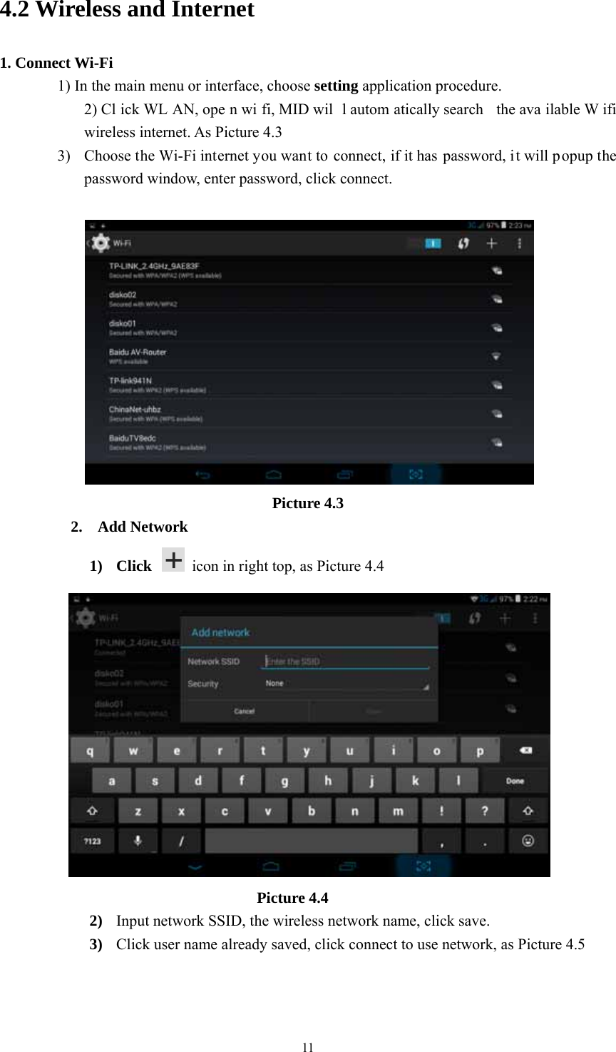  114.2 Wireless and Internet 1. Connect Wi-Fi 1) In the main menu or interface, choose setting application procedure. 2) Cl ick WL AN, ope n wi fi, MID wil l autom atically search  the ava ilable W ifi wireless internet. As Picture 4.3 3) Choose the Wi-Fi internet you want to connect, if it has  password, i t will popup the password window, enter password, click connect.   Picture 4.3 2. Add Network 1) Click    icon in right top, as Picture 4.4                                   Picture 4.4 2) Input network SSID, the wireless network name, click save. 3) Click user name already saved, click connect to use network, as Picture 4.5 