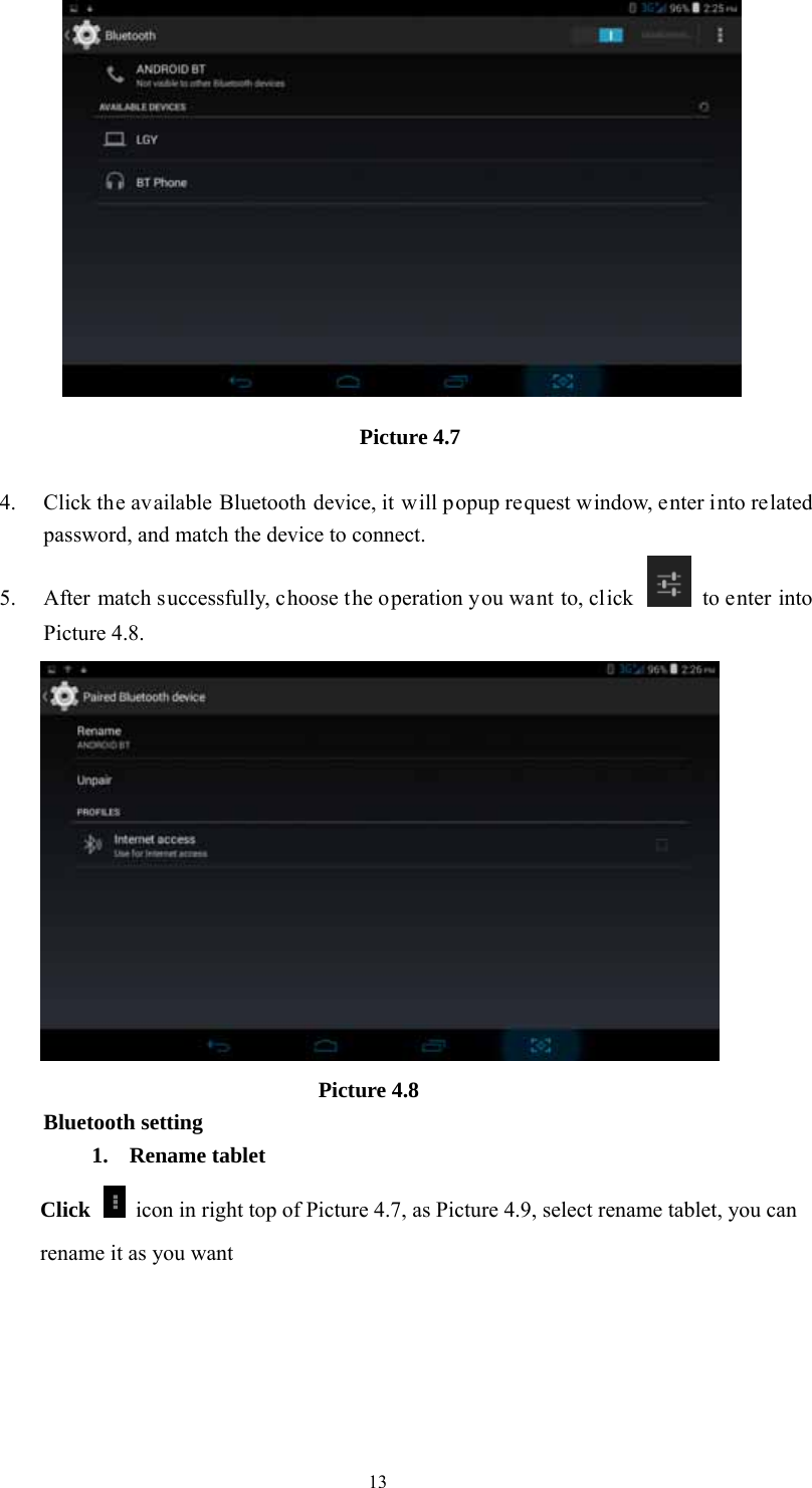  13 Picture 4.7   4. Click the available Bluetooth device, it will popup request window, enter into related password, and match the device to connect. 5. After match successfully, choose the operation you want to, click    to enter into Picture 4.8.                           Picture 4.8 Bluetooth setting 1. Rename tablet   Click    icon in right top of Picture 4.7, as Picture 4.9, select rename tablet, you can rename it as you want 