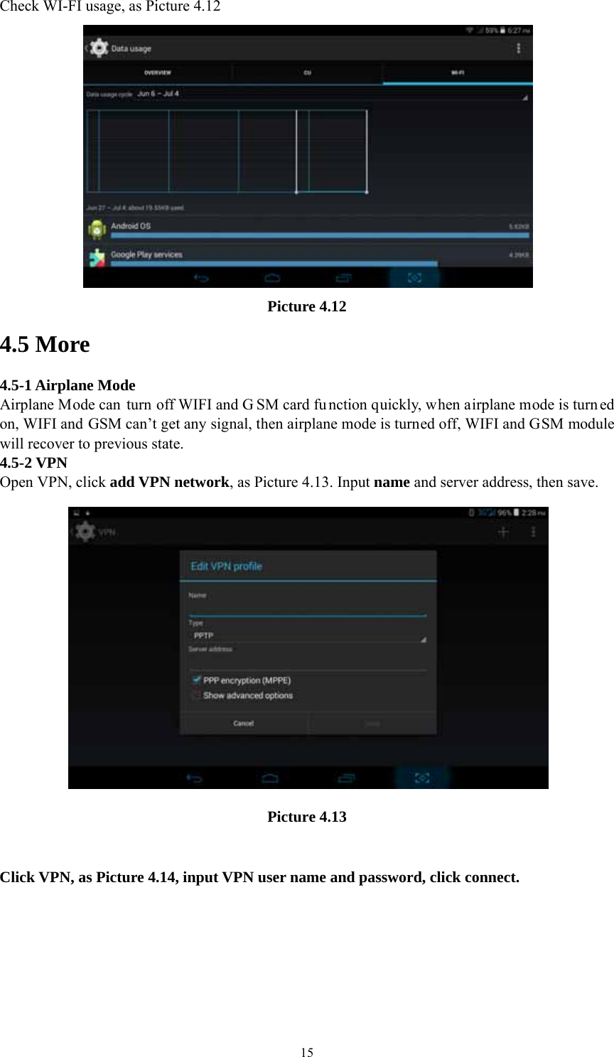  15Check WI-FI usage, as Picture 4.12  Picture 4.12 4.5 More   4.5-1 Airplane Mode Airplane Mode can turn off WIFI and G SM card fu nction quickly, when airplane mode is turn ed on, WIFI and GSM can’t get any signal, then airplane mode is turned off, WIFI and GSM module will recover to previous state. 4.5-2 VPN Open VPN, click add VPN network, as Picture 4.13. Input name and server address, then save.  Picture 4.13  Click VPN, as Picture 4.14, input VPN user name and password, click connect. 