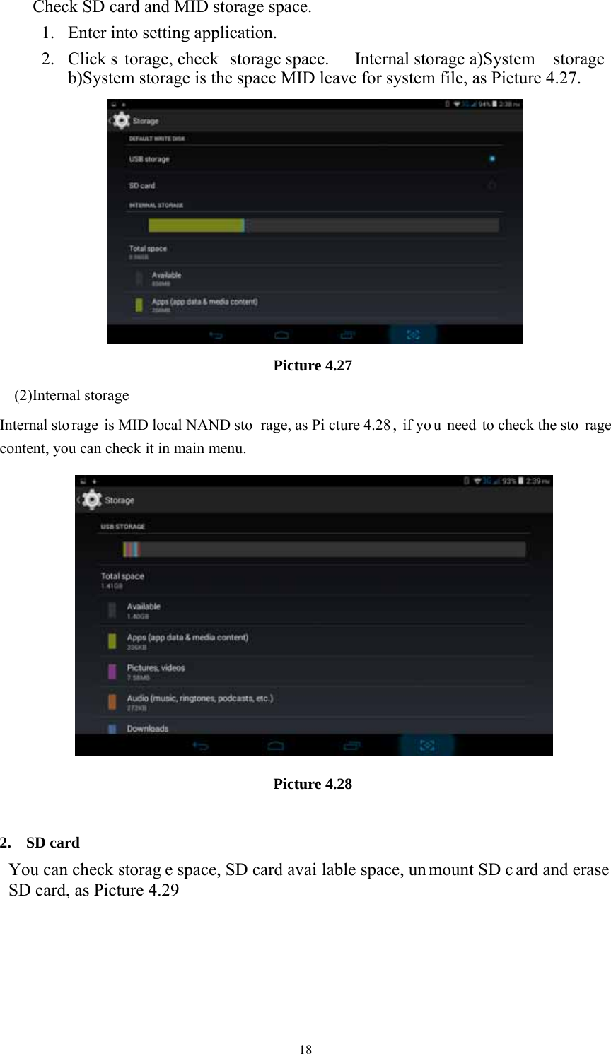  18Check SD card and MID storage space. 1. Enter into setting application. 2. Click s torage, check  storage space.  Internal storage a)System  storage b)System storage is the space MID leave for system file, as Picture 4.27.  Picture 4.27 (2)Internal storage Internal sto rage is MID local NAND sto rage, as Pi cture 4.28 , if yo u need to check the sto rage content, you can check it in main menu.  Picture 4.28  2. SD card You can check storag e space, SD card avai lable space, un mount SD c ard and erase SD card, as Picture 4.29 