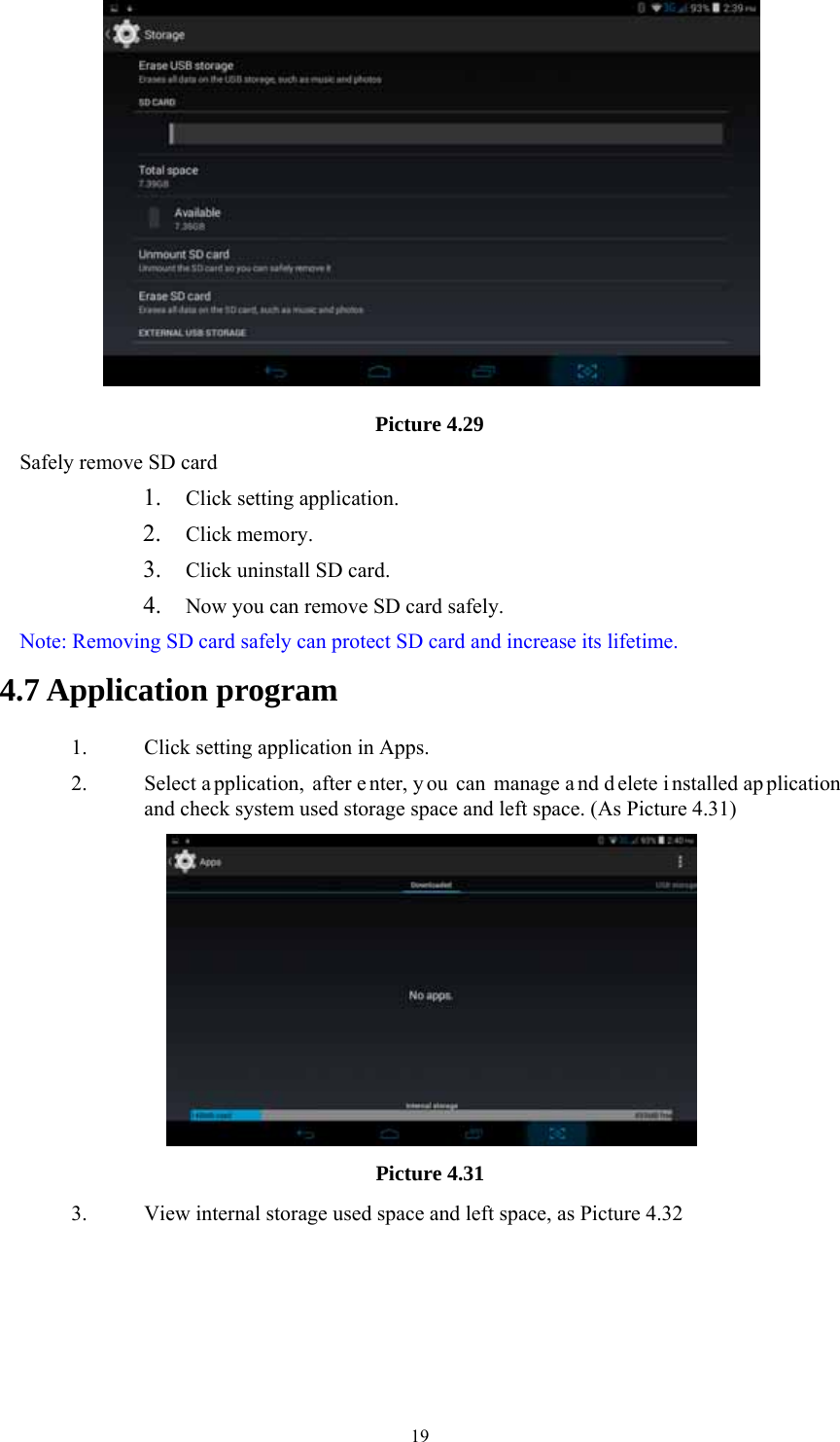  19 Picture 4.29 Safely remove SD card 1. Click setting application. 2. Click memory. 3. Click uninstall SD card. 4. Now you can remove SD card safely. Note: Removing SD card safely can protect SD card and increase its lifetime.  4.7 Application program 1. Click setting application in Apps. 2. Select a pplication, after e nter, y ou can manage a nd d elete i nstalled ap plication and check system used storage space and left space. (As Picture 4.31)  Picture 4.31 3. View internal storage used space and left space, as Picture 4.32 