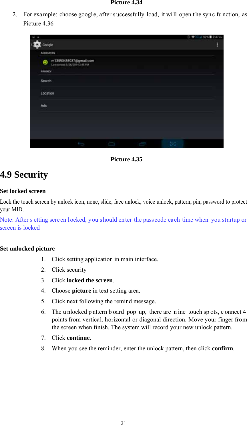  21Picture 4.34 2. For exa mple: choose googl e, af ter s uccessfully load, it wi ll open t he syn c fu nction, as Picture 4.36  Picture 4.35 4.9 Security Set locked screen Lock the touch screen by unlock icon, none, slide, face unlock, voice unlock, pattern, pin, password to protect your MID. Note: After s etting scre en locked, you should en ter the passcode each time when you startup or screen is locked    Set unlocked picture 1. Click setting application in main interface. 2. Click security 3. Click locked the screen.  4. Choose picture in text setting area. 5. Click next following the remind message. 6. The u nlocked p attern b oard pop up, there are  n ine touch sp ots, c onnect 4 points from vertical, horizontal or diagonal direction. Move your finger from the screen when finish. The system will record your new unlock pattern. 7. Click continue. 8. When you see the reminder, enter the unlock pattern, then click confirm. 