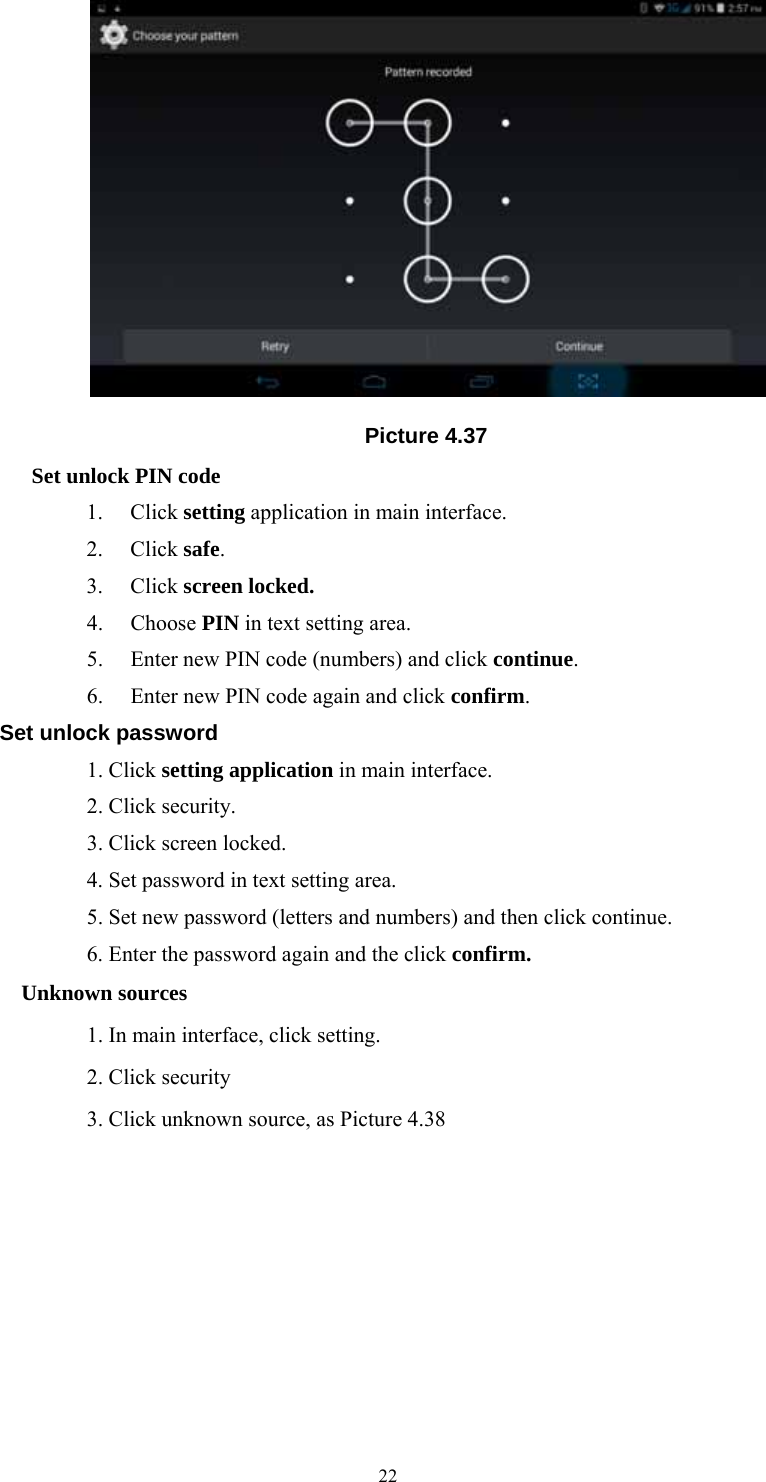  22 Picture 4.37 Set unlock PIN code 1. Click setting application in main interface. 2. Click safe. 3. Click screen locked. 4. Choose PIN in text setting area.   5. Enter new PIN code (numbers) and click continue. 6. Enter new PIN code again and click confirm. Set unlock password             1. Click setting application in main interface.               2. Click security.             3. Click screen locked.                  4. Set password in text setting area.                  5. Set new password (letters and numbers) and then click continue.                  6. Enter the password again and the click confirm. Unknown sources                  1. In main interface, click setting.             2. Click security                  3. Click unknown source, as Picture 4.38 