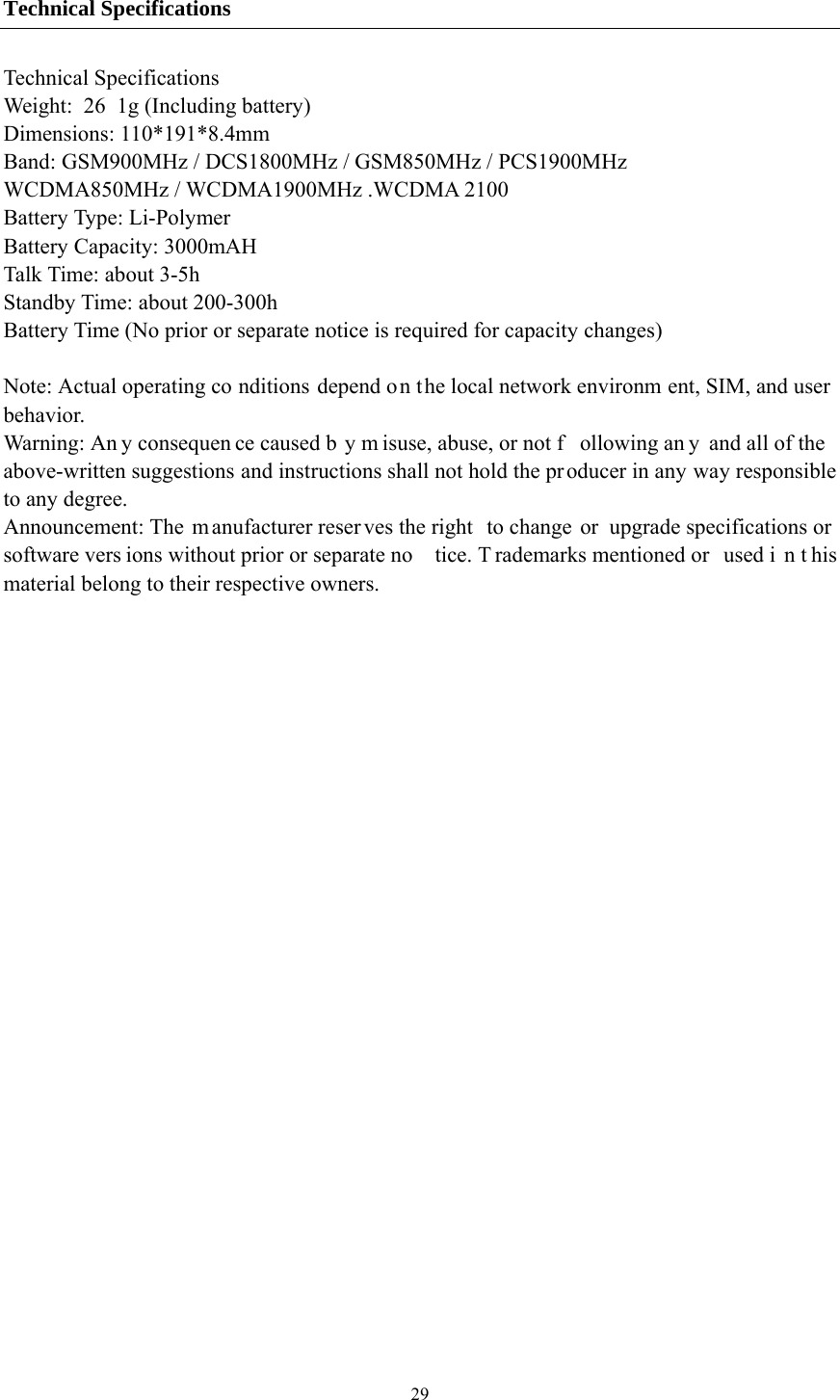  29Technical Specifications Technical Specifications Weight:  26 1g (Including battery) Dimensions: 110*191*8.4mm   Band: GSM900MHz / DCS1800MHz / GSM850MHz / PCS1900MHz WCDMA850MHz / WCDMA1900MHz .WCDMA 2100 Battery Type: Li-Polymer Battery Capacity: 3000mAH Talk Time: about 3-5h Standby Time: about 200-300h Battery Time (No prior or separate notice is required for capacity changes)  Note: Actual operating co nditions depend on the local network environm ent, SIM, and user behavior.  Warning: An y consequen ce caused b y m isuse, abuse, or not f ollowing an y and all of the above-written suggestions and instructions shall not hold the producer in any way responsible to any degree.     Announcement: The  m anufacturer reser ves the right  to change or  upgrade specifications or  software vers ions without prior or separate no tice. T rademarks mentioned or  used i n t his material belong to their respective owners. 