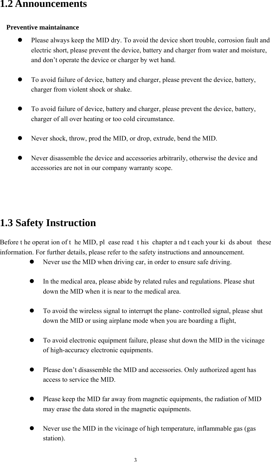  31.2 Announcements   Preventive maintainance    Please always keep the MID dry. To avoid the device short trouble, corrosion fault and electric short, please prevent the device, battery and charger from water and moisture, and don’t operate the device or charger by wet hand.     To avoid failure of device, battery and charger, please prevent the device, battery, charger from violent shock or shake.   To avoid failure of device, battery and charger, please prevent the device, battery, charger of all over heating or too cold circumstance.   Never shock, throw, prod the MID, or drop, extrude, bend the MID.   Never disassemble the device and accessories arbitrarily, otherwise the device and accessories are not in our company warranty scope.    1.3 Safety Instruction     Before t he operat ion of t he MID, pl ease read  t his chapter a nd t each your ki ds about  these information. For further details, please refer to the safety instructions and announcement.  Never use the MID when driving car, in order to ensure safe driving.   In the medical area, please abide by related rules and regulations. Please shut down the MID when it is near to the medical area.   To avoid the wireless signal to interrupt the plane- controlled signal, please shut down the MID or using airplane mode when you are boarding a flight,     To avoid electronic equipment failure, please shut down the MID in the vicinage of high-accuracy electronic equipments.   Please don’t disassemble the MID and accessories. Only authorized agent has access to service the MID.   Please keep the MID far away from magnetic equipments, the radiation of MID may erase the data stored in the magnetic equipments.   Never use the MID in the vicinage of high temperature, inflammable gas (gas station).  