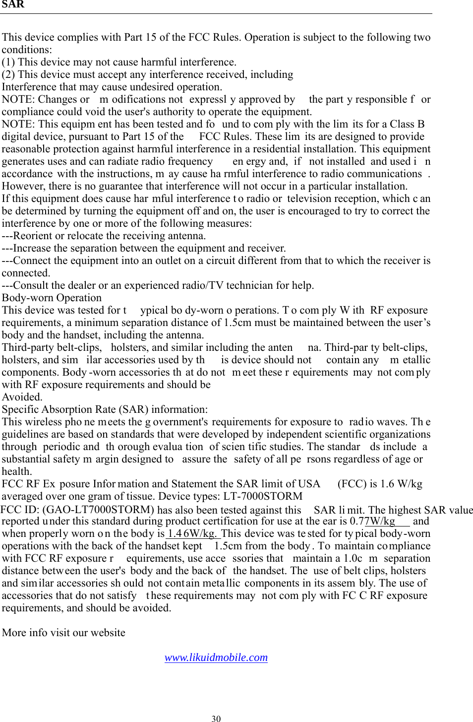  30SAR This device complies with Part 15 of the FCC Rules. Operation is subject to the following two conditions: (1) This device may not cause harmful interference.   (2) This device must accept any interference received, including Interference that may cause undesired operation. NOTE: Changes or  m odifications not  expressl y approved by  the part y responsible f or compliance could void the user&apos;s authority to operate the equipment. NOTE: This equipm ent has been tested and fo und to com ply with the lim its for a Class B  digital device, pursuant to Part 15 of the  FCC Rules. These lim its are designed to provide  reasonable protection against harmful interference in a residential installation. This equipment generates uses and can radiate radio frequency  en ergy and,  if  not installed  and used i n accordance with the instructions, m ay cause ha rmful interference to radio communications . However, there is no guarantee that interference will not occur in a particular installation. If this equipment does cause har mful interference t o radio or  television reception, which c an be determined by turning the equipment off and on, the user is encouraged to try to correct the interference by one or more of the following measures: ---Reorient or relocate the receiving antenna. ---Increase the separation between the equipment and receiver. ---Connect the equipment into an outlet on a circuit different from that to which the receiver is connected. ---Consult the dealer or an experienced radio/TV technician for help. Body-worn Operation This device was tested for t ypical bo dy-worn o perations. T o com ply W ith RF exposure requirements, a minimum separation distance of 1.5cm must be maintained between the user’s body and the handset, including the antenna. Third-party belt-clips,  holsters, and similar including the anten na. Third-par ty belt-clips, holsters, and sim ilar accessories used by th is device should not  contain any  m etallic components. Body -worn accessories th at do not  m eet these r equirements may not com ply with RF exposure requirements and should be Avoided. Specific Absorption Rate (SAR) information: This wireless pho ne meets the g overnment&apos;s requirements for exposure to  radio waves. Th e guidelines are based on standards that were developed by independent scientific organizations through periodic and  th orough evalua tion of scien tific studies. The standar ds include  a substantial safety m argin designed to  assure the  safety of all pe rsons regardless of age or health. FCC RF Ex posure Infor mation and Statement the SAR limit of USA  (FCC) is 1.6 W/kg  averaged over one gram of tissue. Device types: LT-7000STORMFCC ID: (GAO-LT7000STORM) has also been tested against this  SAR li mit. The highest SAR value reported under this standard during product certification for use at the ear is 0.77W/kg  and when properly worn o n the body is 1.4 6W/kg. This device was te sted for ty pical body-worn operations with the back of the handset kept  1.5cm from the body . To maintain co mpliance with FCC RF exposure r equirements, use acce ssories that  maintain a 1.0c m separation distance between the user&apos;s  body and the back of  the handset. The  use of belt clips, holsters and similar accessories sh ould not contain meta llic components in its assem bly. The use of accessories that do not satisfy  t hese requirements may  not com ply with FC C RF exposure requirements, and should be avoided.  More info visit our website  www.likuidmobile.com  