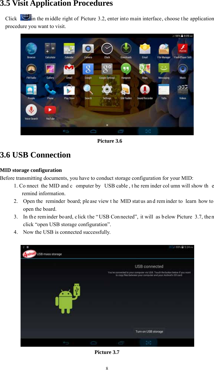  83.5 Visit Application Procedures Click  in the m iddle right of Picture 3.2, enter into main interface, choose t he application procedure you want to visit.  Picture 3.6 3.6 USB Connection MID storage configuration Before transmitting documents, you have to conduct storage configuration for your MID:   1. Co nnect the MID and c omputer by  USB cable , t he rem inder col umn will show th e remind information. 2. Open the  reminder board; ple ase view t he MID stat us an d rem inder to  learn how to  open the board. 3. In the reminder bo ard, c lick t he “ USB Con nected”, it will as below Picture  3.7, the n click “open USB storage configuration”. 4. Now the USB is connected successfully.   Picture 3.7 