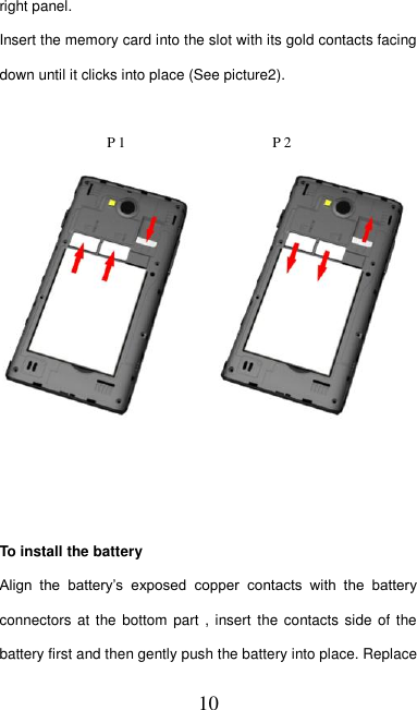   10 right panel. Insert the memory card into the slot with its gold contacts facing down until it clicks into place (See picture2).           P 1                    P 2     To install the battery Align  the  battery’s  exposed  copper  contacts  with  the  battery connectors at the  bottom part , insert the contacts  side of the battery first and then gently push the battery into place. Replace 