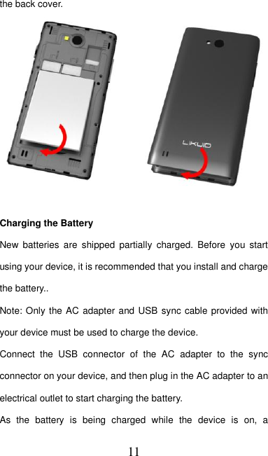  11 the back cover.     Charging the Battery New  batteries  are  shipped  partially  charged.  Before  you  start using your device, it is recommended that you install and charge the battery..     Note: Only the AC adapter and USB sync cable provided with your device must be used to charge the device.   Connect  the  USB  connector  of  the  AC  adapter  to  the  sync connector on your device, and then plug in the AC adapter to an electrical outlet to start charging the battery.     As  the  battery  is  being  charged  while  the  device  is  on,  a 