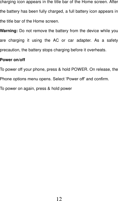   12 charging icon appears in the title bar of the Home screen. After the battery has been fully charged, a full battery icon appears in the title bar of the Home screen.     Warning: Do not remove the battery from the device while you are  charging  it  using  the  AC  or  car  adapter.  As  a  safety precaution, the battery stops charging before it overheats. Power on/off   To power off your phone, press &amp; hold POWER. On release, the Phone options menu opens. Select ‘Power off’ and confirm.   To power on again, press &amp; hold power 